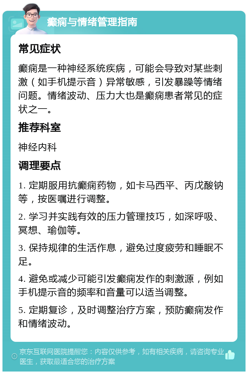 癫痫与情绪管理指南 常见症状 癫痫是一种神经系统疾病，可能会导致对某些刺激（如手机提示音）异常敏感，引发暴躁等情绪问题。情绪波动、压力大也是癫痫患者常见的症状之一。 推荐科室 神经内科 调理要点 1. 定期服用抗癫痫药物，如卡马西平、丙戊酸钠等，按医嘱进行调整。 2. 学习并实践有效的压力管理技巧，如深呼吸、冥想、瑜伽等。 3. 保持规律的生活作息，避免过度疲劳和睡眠不足。 4. 避免或减少可能引发癫痫发作的刺激源，例如手机提示音的频率和音量可以适当调整。 5. 定期复诊，及时调整治疗方案，预防癫痫发作和情绪波动。