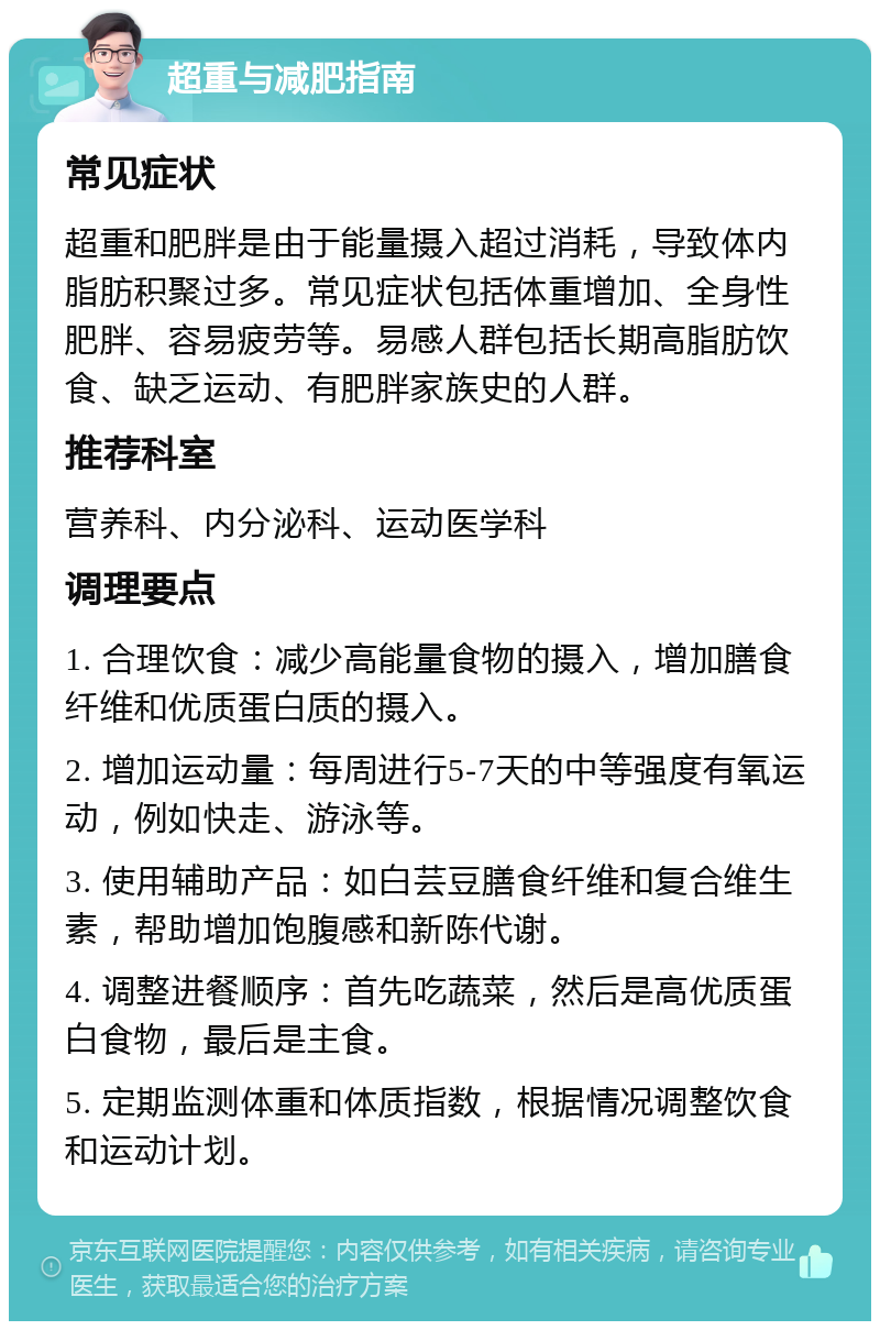 超重与减肥指南 常见症状 超重和肥胖是由于能量摄入超过消耗，导致体内脂肪积聚过多。常见症状包括体重增加、全身性肥胖、容易疲劳等。易感人群包括长期高脂肪饮食、缺乏运动、有肥胖家族史的人群。 推荐科室 营养科、内分泌科、运动医学科 调理要点 1. 合理饮食：减少高能量食物的摄入，增加膳食纤维和优质蛋白质的摄入。 2. 增加运动量：每周进行5-7天的中等强度有氧运动，例如快走、游泳等。 3. 使用辅助产品：如白芸豆膳食纤维和复合维生素，帮助增加饱腹感和新陈代谢。 4. 调整进餐顺序：首先吃蔬菜，然后是高优质蛋白食物，最后是主食。 5. 定期监测体重和体质指数，根据情况调整饮食和运动计划。