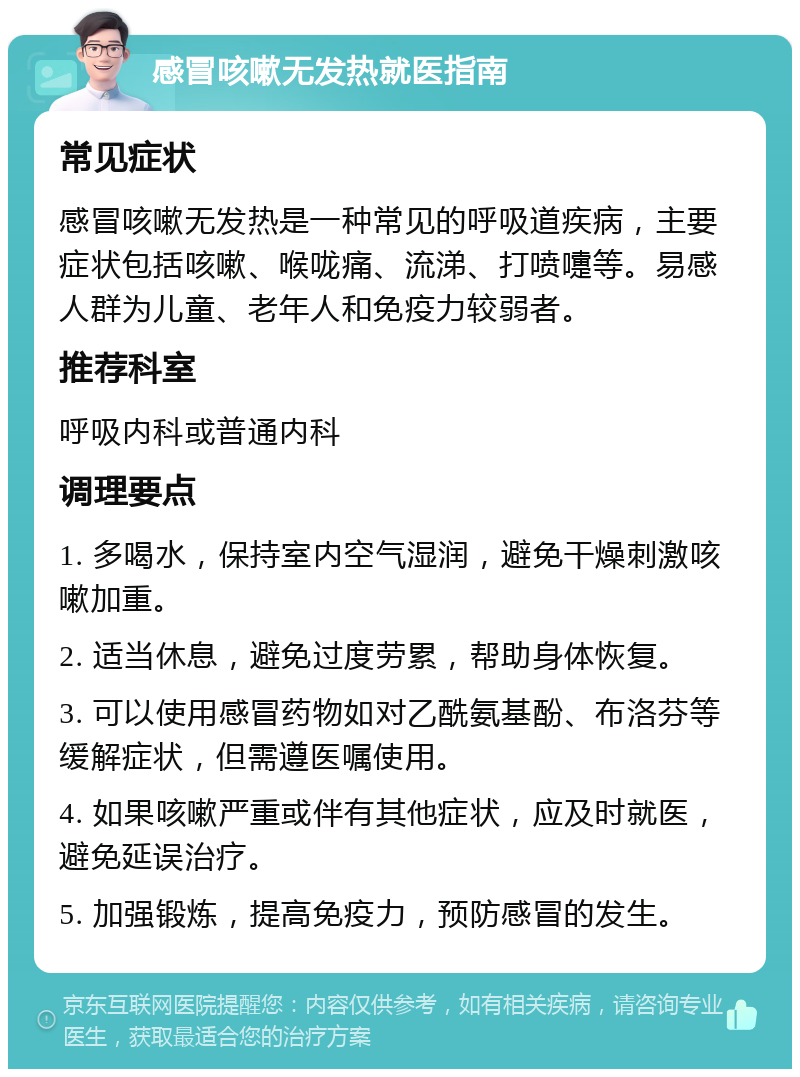 感冒咳嗽无发热就医指南 常见症状 感冒咳嗽无发热是一种常见的呼吸道疾病，主要症状包括咳嗽、喉咙痛、流涕、打喷嚏等。易感人群为儿童、老年人和免疫力较弱者。 推荐科室 呼吸内科或普通内科 调理要点 1. 多喝水，保持室内空气湿润，避免干燥刺激咳嗽加重。 2. 适当休息，避免过度劳累，帮助身体恢复。 3. 可以使用感冒药物如对乙酰氨基酚、布洛芬等缓解症状，但需遵医嘱使用。 4. 如果咳嗽严重或伴有其他症状，应及时就医，避免延误治疗。 5. 加强锻炼，提高免疫力，预防感冒的发生。