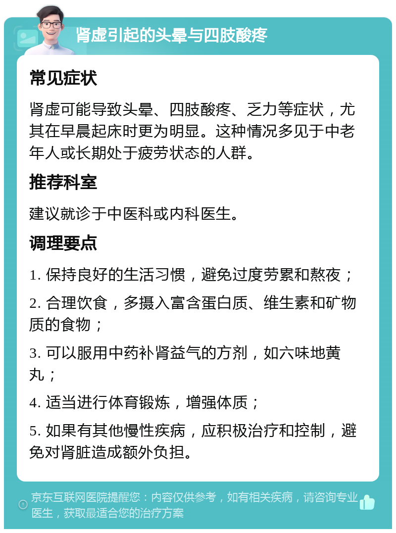 肾虚引起的头晕与四肢酸疼 常见症状 肾虚可能导致头晕、四肢酸疼、乏力等症状，尤其在早晨起床时更为明显。这种情况多见于中老年人或长期处于疲劳状态的人群。 推荐科室 建议就诊于中医科或内科医生。 调理要点 1. 保持良好的生活习惯，避免过度劳累和熬夜； 2. 合理饮食，多摄入富含蛋白质、维生素和矿物质的食物； 3. 可以服用中药补肾益气的方剂，如六味地黄丸； 4. 适当进行体育锻炼，增强体质； 5. 如果有其他慢性疾病，应积极治疗和控制，避免对肾脏造成额外负担。