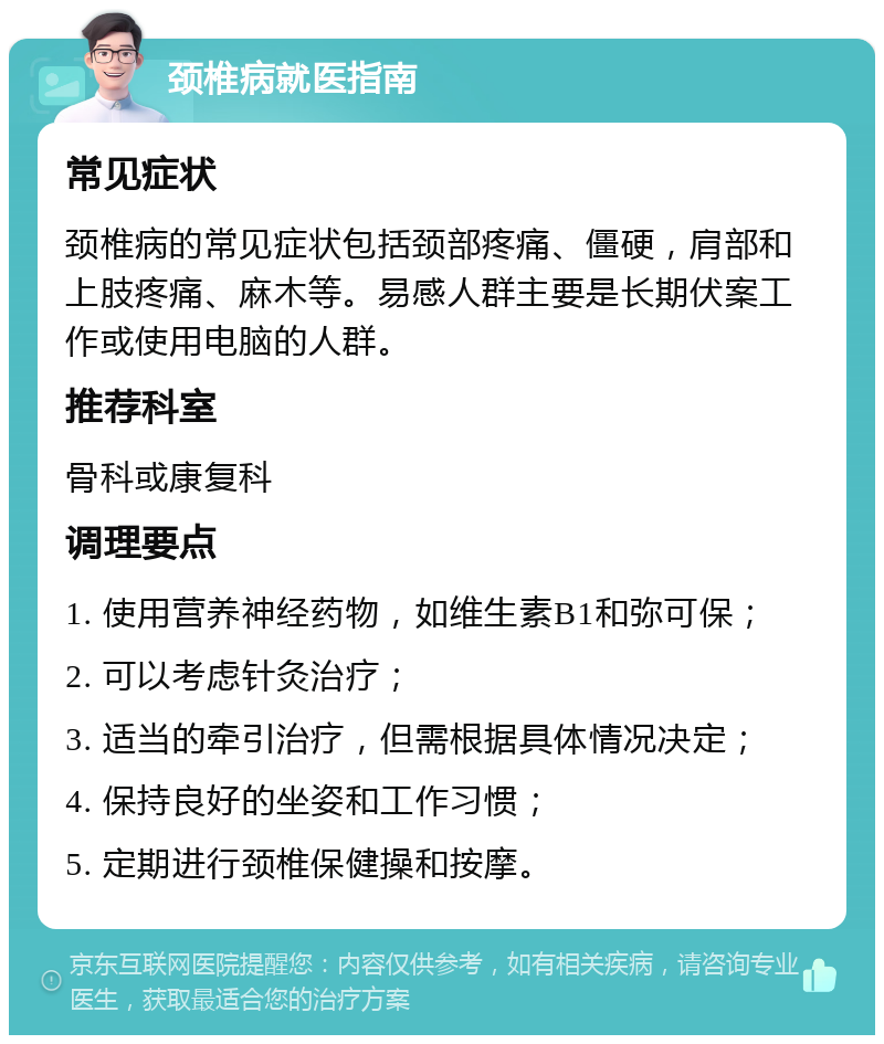 颈椎病就医指南 常见症状 颈椎病的常见症状包括颈部疼痛、僵硬，肩部和上肢疼痛、麻木等。易感人群主要是长期伏案工作或使用电脑的人群。 推荐科室 骨科或康复科 调理要点 1. 使用营养神经药物，如维生素B1和弥可保； 2. 可以考虑针灸治疗； 3. 适当的牵引治疗，但需根据具体情况决定； 4. 保持良好的坐姿和工作习惯； 5. 定期进行颈椎保健操和按摩。