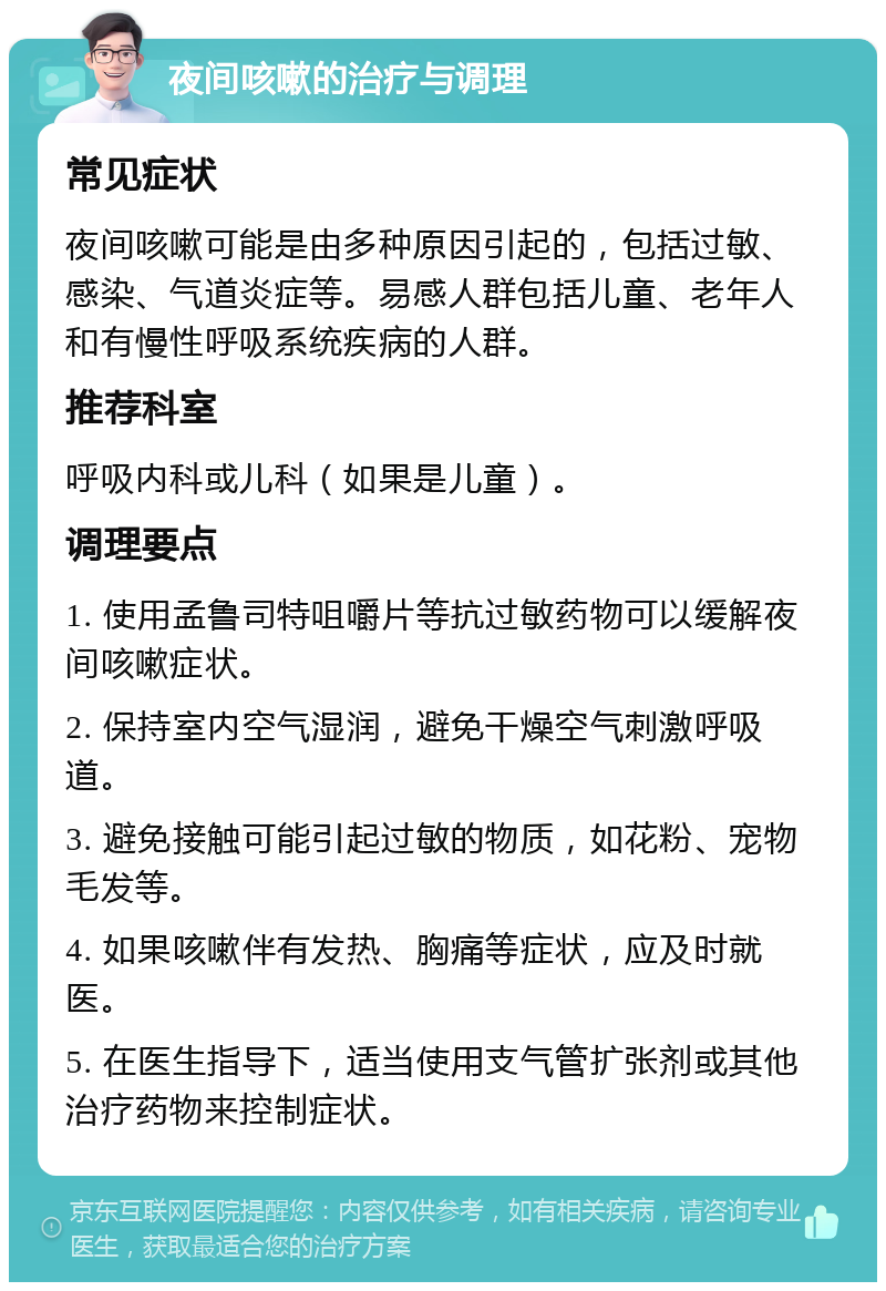 夜间咳嗽的治疗与调理 常见症状 夜间咳嗽可能是由多种原因引起的，包括过敏、感染、气道炎症等。易感人群包括儿童、老年人和有慢性呼吸系统疾病的人群。 推荐科室 呼吸内科或儿科（如果是儿童）。 调理要点 1. 使用孟鲁司特咀嚼片等抗过敏药物可以缓解夜间咳嗽症状。 2. 保持室内空气湿润，避免干燥空气刺激呼吸道。 3. 避免接触可能引起过敏的物质，如花粉、宠物毛发等。 4. 如果咳嗽伴有发热、胸痛等症状，应及时就医。 5. 在医生指导下，适当使用支气管扩张剂或其他治疗药物来控制症状。