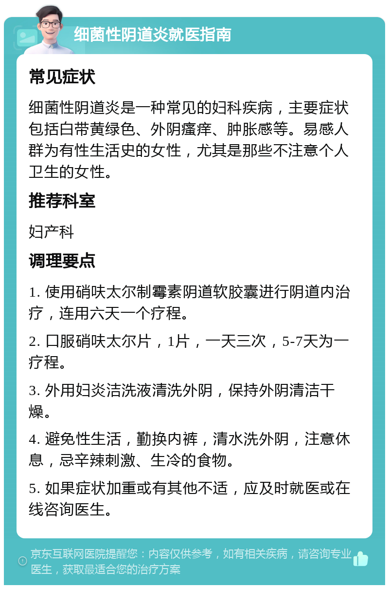 细菌性阴道炎就医指南 常见症状 细菌性阴道炎是一种常见的妇科疾病，主要症状包括白带黄绿色、外阴瘙痒、肿胀感等。易感人群为有性生活史的女性，尤其是那些不注意个人卫生的女性。 推荐科室 妇产科 调理要点 1. 使用硝呋太尔制霉素阴道软胶囊进行阴道内治疗，连用六天一个疗程。 2. 口服硝呋太尔片，1片，一天三次，5-7天为一疗程。 3. 外用妇炎洁洗液清洗外阴，保持外阴清洁干燥。 4. 避免性生活，勤换内裤，清水洗外阴，注意休息，忌辛辣刺激、生冷的食物。 5. 如果症状加重或有其他不适，应及时就医或在线咨询医生。