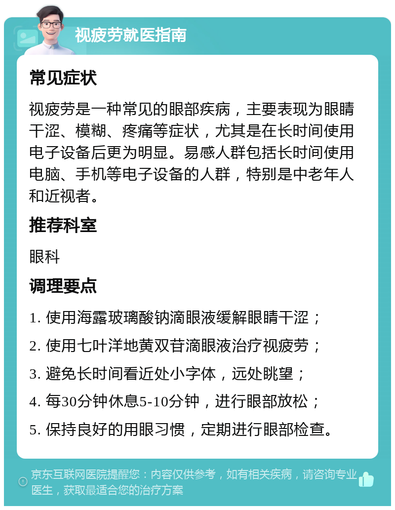 视疲劳就医指南 常见症状 视疲劳是一种常见的眼部疾病，主要表现为眼睛干涩、模糊、疼痛等症状，尤其是在长时间使用电子设备后更为明显。易感人群包括长时间使用电脑、手机等电子设备的人群，特别是中老年人和近视者。 推荐科室 眼科 调理要点 1. 使用海露玻璃酸钠滴眼液缓解眼睛干涩； 2. 使用七叶洋地黄双苷滴眼液治疗视疲劳； 3. 避免长时间看近处小字体，远处眺望； 4. 每30分钟休息5-10分钟，进行眼部放松； 5. 保持良好的用眼习惯，定期进行眼部检查。