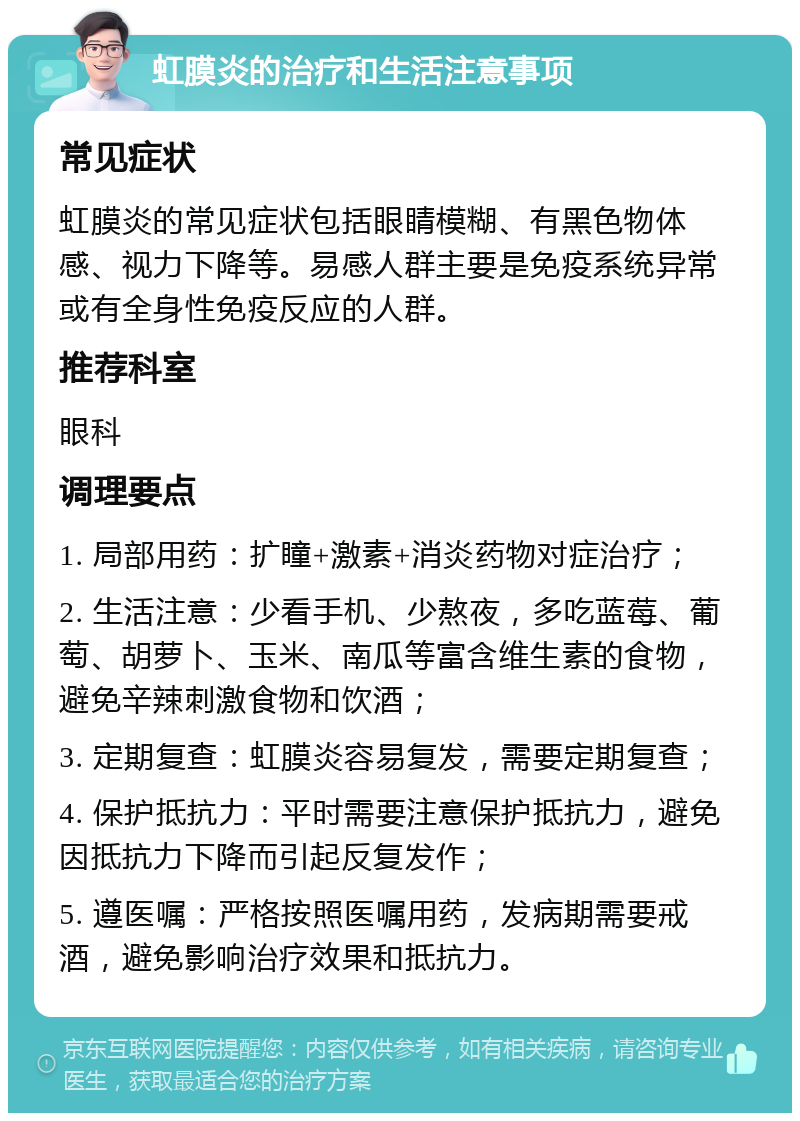 虹膜炎的治疗和生活注意事项 常见症状 虹膜炎的常见症状包括眼睛模糊、有黑色物体感、视力下降等。易感人群主要是免疫系统异常或有全身性免疫反应的人群。 推荐科室 眼科 调理要点 1. 局部用药：扩瞳+激素+消炎药物对症治疗； 2. 生活注意：少看手机、少熬夜，多吃蓝莓、葡萄、胡萝卜、玉米、南瓜等富含维生素的食物，避免辛辣刺激食物和饮酒； 3. 定期复查：虹膜炎容易复发，需要定期复查； 4. 保护抵抗力：平时需要注意保护抵抗力，避免因抵抗力下降而引起反复发作； 5. 遵医嘱：严格按照医嘱用药，发病期需要戒酒，避免影响治疗效果和抵抗力。