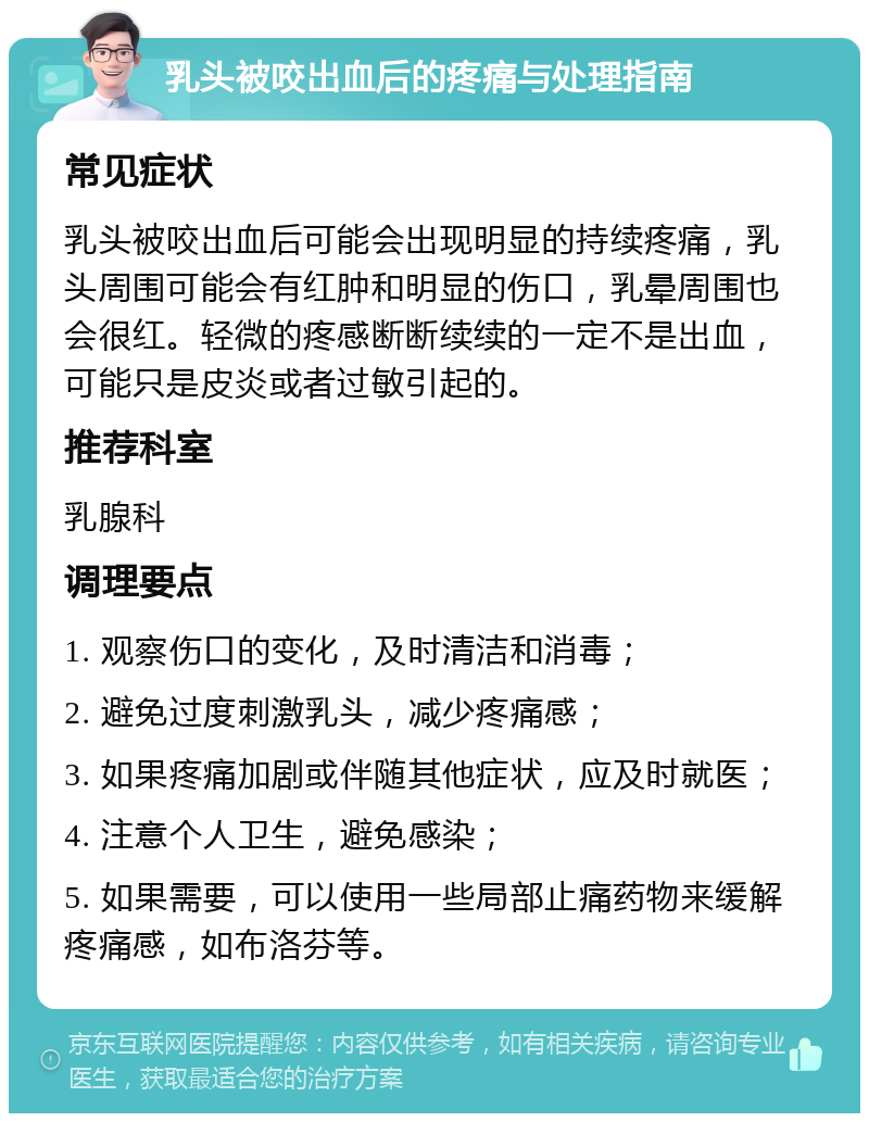 乳头被咬出血后的疼痛与处理指南 常见症状 乳头被咬出血后可能会出现明显的持续疼痛，乳头周围可能会有红肿和明显的伤口，乳晕周围也会很红。轻微的疼感断断续续的一定不是出血，可能只是皮炎或者过敏引起的。 推荐科室 乳腺科 调理要点 1. 观察伤口的变化，及时清洁和消毒； 2. 避免过度刺激乳头，减少疼痛感； 3. 如果疼痛加剧或伴随其他症状，应及时就医； 4. 注意个人卫生，避免感染； 5. 如果需要，可以使用一些局部止痛药物来缓解疼痛感，如布洛芬等。