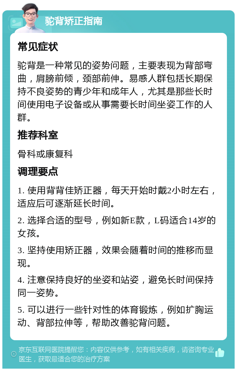 驼背矫正指南 常见症状 驼背是一种常见的姿势问题，主要表现为背部弯曲，肩膀前倾，颈部前伸。易感人群包括长期保持不良姿势的青少年和成年人，尤其是那些长时间使用电子设备或从事需要长时间坐姿工作的人群。 推荐科室 骨科或康复科 调理要点 1. 使用背背佳矫正器，每天开始时戴2小时左右，适应后可逐渐延长时间。 2. 选择合适的型号，例如新E款，L码适合14岁的女孩。 3. 坚持使用矫正器，效果会随着时间的推移而显现。 4. 注意保持良好的坐姿和站姿，避免长时间保持同一姿势。 5. 可以进行一些针对性的体育锻炼，例如扩胸运动、背部拉伸等，帮助改善驼背问题。