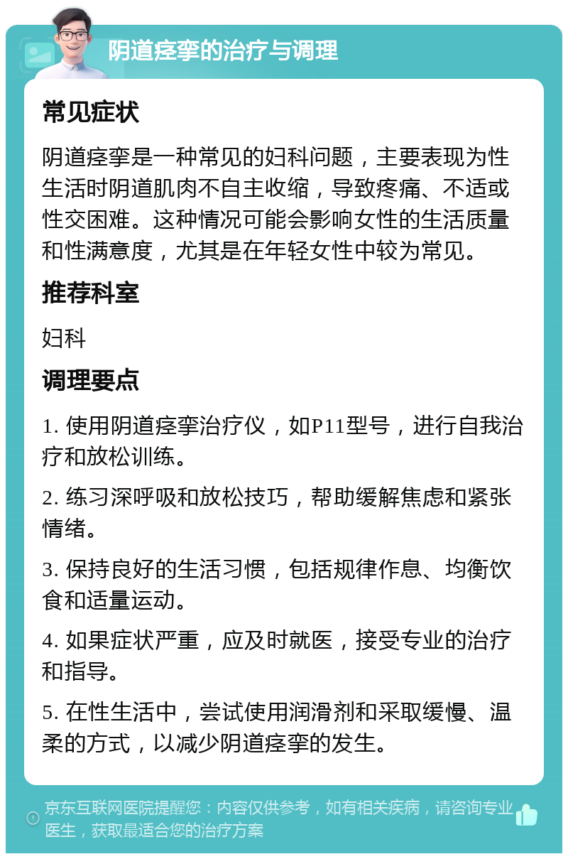 阴道痉挛的治疗与调理 常见症状 阴道痉挛是一种常见的妇科问题，主要表现为性生活时阴道肌肉不自主收缩，导致疼痛、不适或性交困难。这种情况可能会影响女性的生活质量和性满意度，尤其是在年轻女性中较为常见。 推荐科室 妇科 调理要点 1. 使用阴道痉挛治疗仪，如P11型号，进行自我治疗和放松训练。 2. 练习深呼吸和放松技巧，帮助缓解焦虑和紧张情绪。 3. 保持良好的生活习惯，包括规律作息、均衡饮食和适量运动。 4. 如果症状严重，应及时就医，接受专业的治疗和指导。 5. 在性生活中，尝试使用润滑剂和采取缓慢、温柔的方式，以减少阴道痉挛的发生。