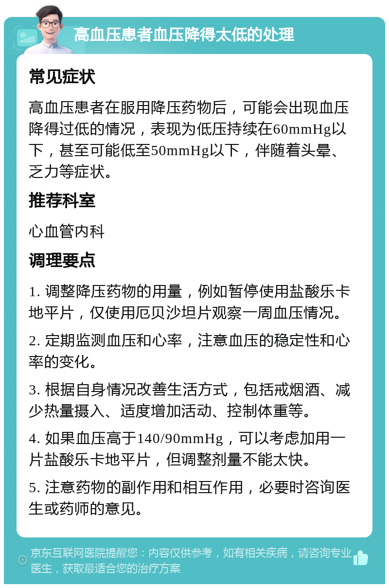 高血压患者血压降得太低的处理 常见症状 高血压患者在服用降压药物后，可能会出现血压降得过低的情况，表现为低压持续在60mmHg以下，甚至可能低至50mmHg以下，伴随着头晕、乏力等症状。 推荐科室 心血管内科 调理要点 1. 调整降压药物的用量，例如暂停使用盐酸乐卡地平片，仅使用厄贝沙坦片观察一周血压情况。 2. 定期监测血压和心率，注意血压的稳定性和心率的变化。 3. 根据自身情况改善生活方式，包括戒烟酒、减少热量摄入、适度增加活动、控制体重等。 4. 如果血压高于140/90mmHg，可以考虑加用一片盐酸乐卡地平片，但调整剂量不能太快。 5. 注意药物的副作用和相互作用，必要时咨询医生或药师的意见。