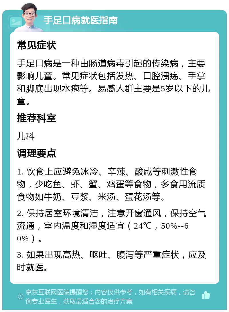 手足口病就医指南 常见症状 手足口病是一种由肠道病毒引起的传染病，主要影响儿童。常见症状包括发热、口腔溃疡、手掌和脚底出现水疱等。易感人群主要是5岁以下的儿童。 推荐科室 儿科 调理要点 1. 饮食上应避免冰冷、辛辣、酸咸等刺激性食物，少吃鱼、虾、蟹、鸡蛋等食物，多食用流质食物如牛奶、豆浆、米汤、蛋花汤等。 2. 保持居室环境清洁，注意开窗通风，保持空气流通，室内温度和湿度适宜（24℃，50%--60%）。 3. 如果出现高热、呕吐、腹泻等严重症状，应及时就医。