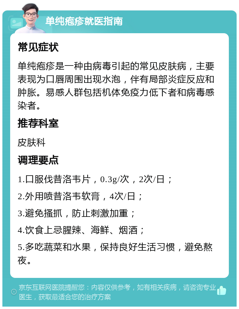 单纯疱疹就医指南 常见症状 单纯疱疹是一种由病毒引起的常见皮肤病，主要表现为口唇周围出现水泡，伴有局部炎症反应和肿胀。易感人群包括机体免疫力低下者和病毒感染者。 推荐科室 皮肤科 调理要点 1.口服伐昔洛韦片，0.3g/次，2次/日； 2.外用喷昔洛韦软膏，4次/日； 3.避免搔抓，防止刺激加重； 4.饮食上忌腥辣、海鲜、烟酒； 5.多吃蔬菜和水果，保持良好生活习惯，避免熬夜。