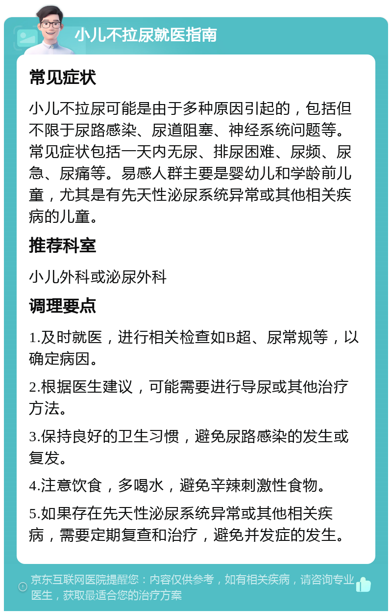 小儿不拉尿就医指南 常见症状 小儿不拉尿可能是由于多种原因引起的，包括但不限于尿路感染、尿道阻塞、神经系统问题等。常见症状包括一天内无尿、排尿困难、尿频、尿急、尿痛等。易感人群主要是婴幼儿和学龄前儿童，尤其是有先天性泌尿系统异常或其他相关疾病的儿童。 推荐科室 小儿外科或泌尿外科 调理要点 1.及时就医，进行相关检查如B超、尿常规等，以确定病因。 2.根据医生建议，可能需要进行导尿或其他治疗方法。 3.保持良好的卫生习惯，避免尿路感染的发生或复发。 4.注意饮食，多喝水，避免辛辣刺激性食物。 5.如果存在先天性泌尿系统异常或其他相关疾病，需要定期复查和治疗，避免并发症的发生。