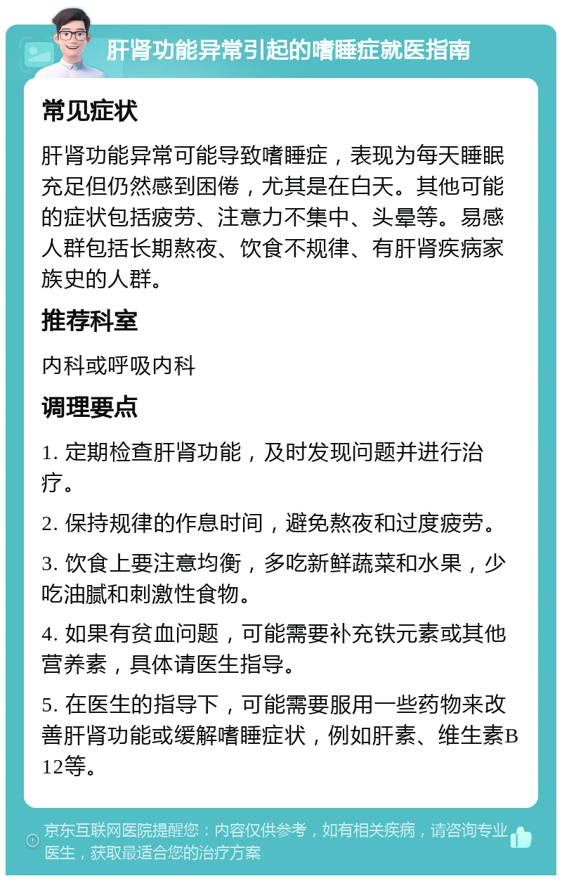 肝肾功能异常引起的嗜睡症就医指南 常见症状 肝肾功能异常可能导致嗜睡症，表现为每天睡眠充足但仍然感到困倦，尤其是在白天。其他可能的症状包括疲劳、注意力不集中、头晕等。易感人群包括长期熬夜、饮食不规律、有肝肾疾病家族史的人群。 推荐科室 内科或呼吸内科 调理要点 1. 定期检查肝肾功能，及时发现问题并进行治疗。 2. 保持规律的作息时间，避免熬夜和过度疲劳。 3. 饮食上要注意均衡，多吃新鲜蔬菜和水果，少吃油腻和刺激性食物。 4. 如果有贫血问题，可能需要补充铁元素或其他营养素，具体请医生指导。 5. 在医生的指导下，可能需要服用一些药物来改善肝肾功能或缓解嗜睡症状，例如肝素、维生素B12等。