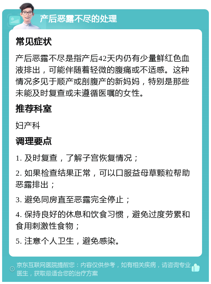 产后恶露不尽的处理 常见症状 产后恶露不尽是指产后42天内仍有少量鲜红色血液排出，可能伴随着轻微的腹痛或不适感。这种情况多见于顺产或剖腹产的新妈妈，特别是那些未能及时复查或未遵循医嘱的女性。 推荐科室 妇产科 调理要点 1. 及时复查，了解子宫恢复情况； 2. 如果检查结果正常，可以口服益母草颗粒帮助恶露排出； 3. 避免同房直至恶露完全停止； 4. 保持良好的休息和饮食习惯，避免过度劳累和食用刺激性食物； 5. 注意个人卫生，避免感染。