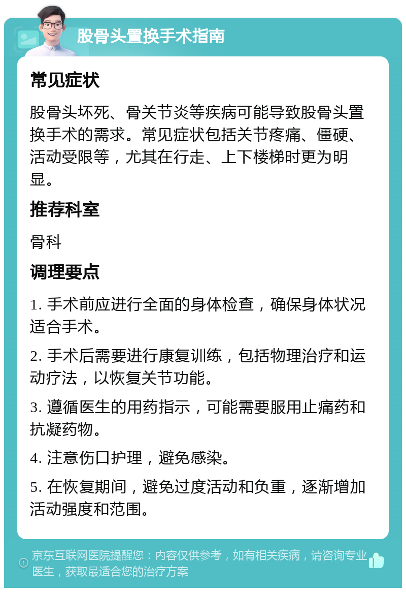 股骨头置换手术指南 常见症状 股骨头坏死、骨关节炎等疾病可能导致股骨头置换手术的需求。常见症状包括关节疼痛、僵硬、活动受限等，尤其在行走、上下楼梯时更为明显。 推荐科室 骨科 调理要点 1. 手术前应进行全面的身体检查，确保身体状况适合手术。 2. 手术后需要进行康复训练，包括物理治疗和运动疗法，以恢复关节功能。 3. 遵循医生的用药指示，可能需要服用止痛药和抗凝药物。 4. 注意伤口护理，避免感染。 5. 在恢复期间，避免过度活动和负重，逐渐增加活动强度和范围。