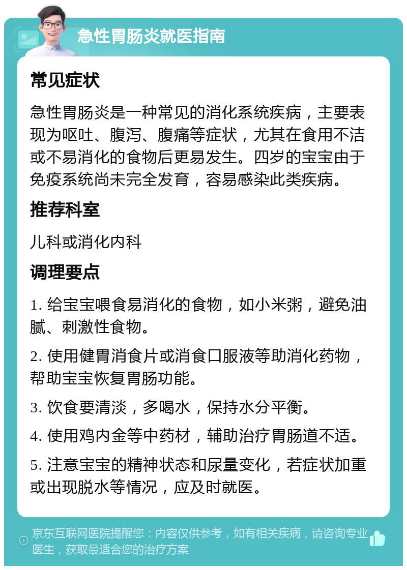 急性胃肠炎就医指南 常见症状 急性胃肠炎是一种常见的消化系统疾病，主要表现为呕吐、腹泻、腹痛等症状，尤其在食用不洁或不易消化的食物后更易发生。四岁的宝宝由于免疫系统尚未完全发育，容易感染此类疾病。 推荐科室 儿科或消化内科 调理要点 1. 给宝宝喂食易消化的食物，如小米粥，避免油腻、刺激性食物。 2. 使用健胃消食片或消食口服液等助消化药物，帮助宝宝恢复胃肠功能。 3. 饮食要清淡，多喝水，保持水分平衡。 4. 使用鸡内金等中药材，辅助治疗胃肠道不适。 5. 注意宝宝的精神状态和尿量变化，若症状加重或出现脱水等情况，应及时就医。