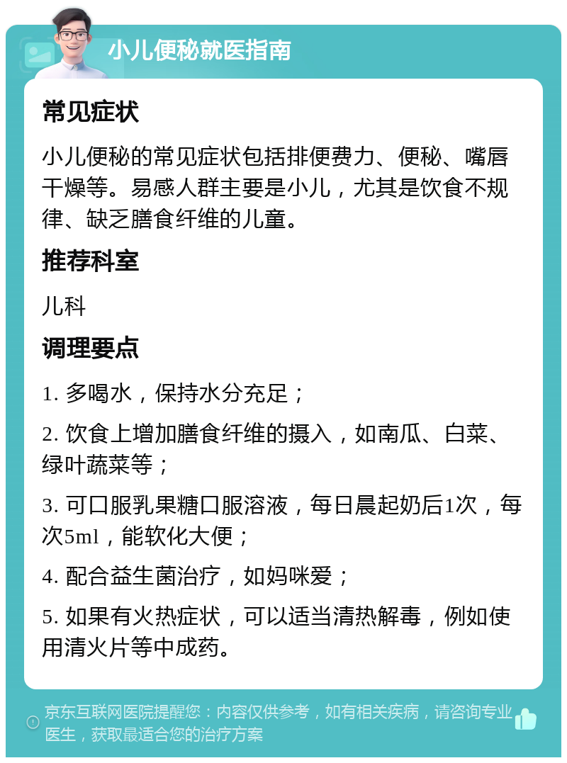 小儿便秘就医指南 常见症状 小儿便秘的常见症状包括排便费力、便秘、嘴唇干燥等。易感人群主要是小儿，尤其是饮食不规律、缺乏膳食纤维的儿童。 推荐科室 儿科 调理要点 1. 多喝水，保持水分充足； 2. 饮食上增加膳食纤维的摄入，如南瓜、白菜、绿叶蔬菜等； 3. 可口服乳果糖口服溶液，每日晨起奶后1次，每次5ml，能软化大便； 4. 配合益生菌治疗，如妈咪爱； 5. 如果有火热症状，可以适当清热解毒，例如使用清火片等中成药。