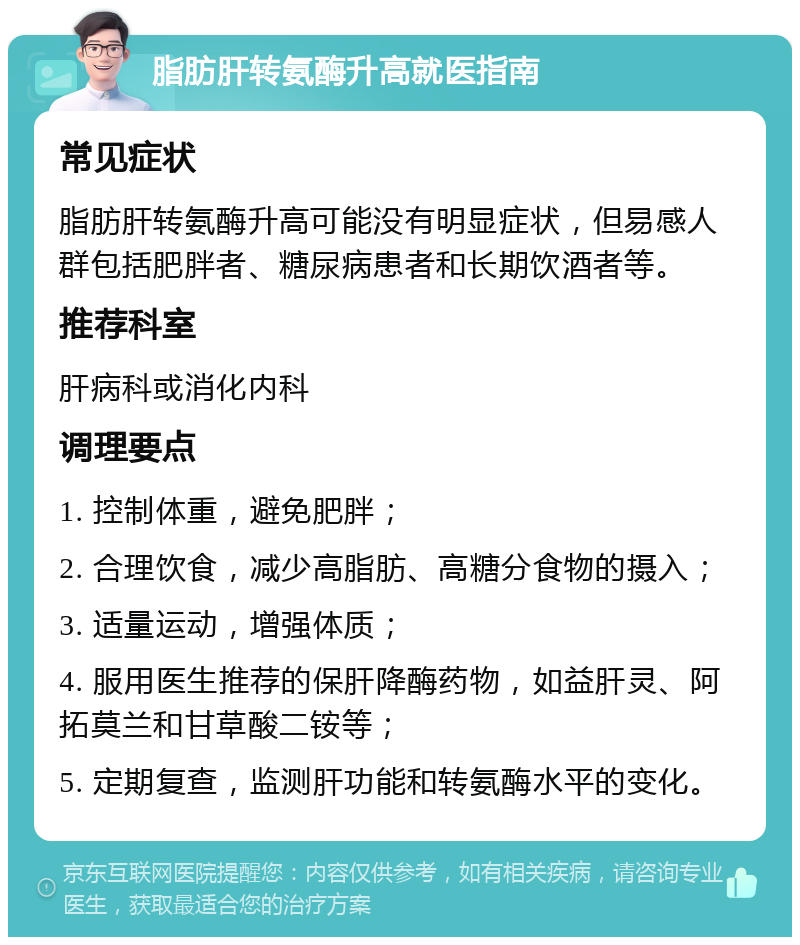 脂肪肝转氨酶升高就医指南 常见症状 脂肪肝转氨酶升高可能没有明显症状，但易感人群包括肥胖者、糖尿病患者和长期饮酒者等。 推荐科室 肝病科或消化内科 调理要点 1. 控制体重，避免肥胖； 2. 合理饮食，减少高脂肪、高糖分食物的摄入； 3. 适量运动，增强体质； 4. 服用医生推荐的保肝降酶药物，如益肝灵、阿拓莫兰和甘草酸二铵等； 5. 定期复查，监测肝功能和转氨酶水平的变化。