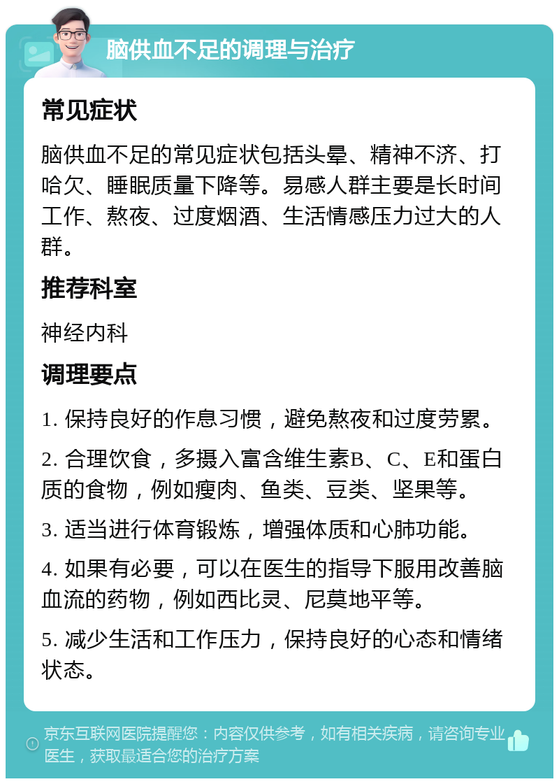 脑供血不足的调理与治疗 常见症状 脑供血不足的常见症状包括头晕、精神不济、打哈欠、睡眠质量下降等。易感人群主要是长时间工作、熬夜、过度烟酒、生活情感压力过大的人群。 推荐科室 神经内科 调理要点 1. 保持良好的作息习惯，避免熬夜和过度劳累。 2. 合理饮食，多摄入富含维生素B、C、E和蛋白质的食物，例如瘦肉、鱼类、豆类、坚果等。 3. 适当进行体育锻炼，增强体质和心肺功能。 4. 如果有必要，可以在医生的指导下服用改善脑血流的药物，例如西比灵、尼莫地平等。 5. 减少生活和工作压力，保持良好的心态和情绪状态。