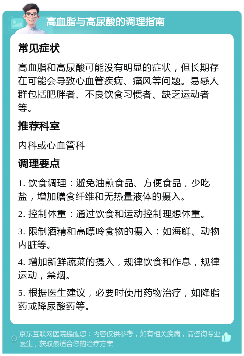 高血脂与高尿酸的调理指南 常见症状 高血脂和高尿酸可能没有明显的症状，但长期存在可能会导致心血管疾病、痛风等问题。易感人群包括肥胖者、不良饮食习惯者、缺乏运动者等。 推荐科室 内科或心血管科 调理要点 1. 饮食调理：避免油煎食品、方便食品，少吃盐，增加膳食纤维和无热量液体的摄入。 2. 控制体重：通过饮食和运动控制理想体重。 3. 限制酒精和高嘌呤食物的摄入：如海鲜、动物内脏等。 4. 增加新鲜蔬菜的摄入，规律饮食和作息，规律运动，禁烟。 5. 根据医生建议，必要时使用药物治疗，如降脂药或降尿酸药等。