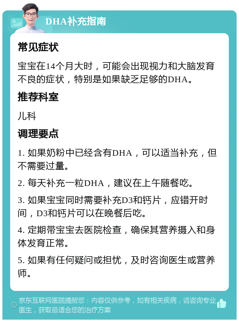 DHA补充指南 常见症状 宝宝在14个月大时，可能会出现视力和大脑发育不良的症状，特别是如果缺乏足够的DHA。 推荐科室 儿科 调理要点 1. 如果奶粉中已经含有DHA，可以适当补充，但不需要过量。 2. 每天补充一粒DHA，建议在上午随餐吃。 3. 如果宝宝同时需要补充D3和钙片，应错开时间，D3和钙片可以在晚餐后吃。 4. 定期带宝宝去医院检查，确保其营养摄入和身体发育正常。 5. 如果有任何疑问或担忧，及时咨询医生或营养师。