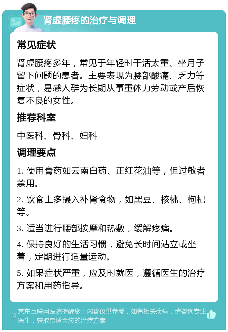 肾虚腰疼的治疗与调理 常见症状 肾虚腰疼多年，常见于年轻时干活太重、坐月子留下问题的患者。主要表现为腰部酸痛、乏力等症状，易感人群为长期从事重体力劳动或产后恢复不良的女性。 推荐科室 中医科、骨科、妇科 调理要点 1. 使用膏药如云南白药、正红花油等，但过敏者禁用。 2. 饮食上多摄入补肾食物，如黑豆、核桃、枸杞等。 3. 适当进行腰部按摩和热敷，缓解疼痛。 4. 保持良好的生活习惯，避免长时间站立或坐着，定期进行适量运动。 5. 如果症状严重，应及时就医，遵循医生的治疗方案和用药指导。