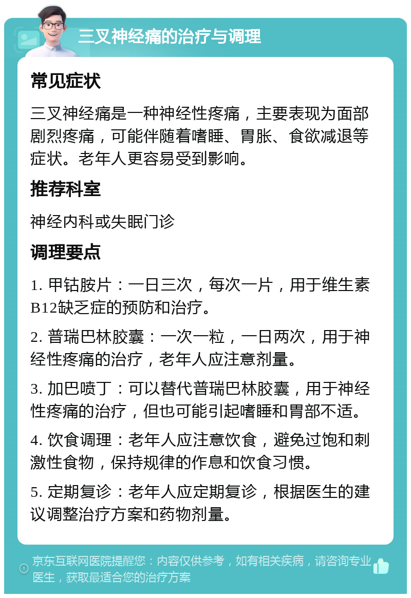 三叉神经痛的治疗与调理 常见症状 三叉神经痛是一种神经性疼痛，主要表现为面部剧烈疼痛，可能伴随着嗜睡、胃胀、食欲减退等症状。老年人更容易受到影响。 推荐科室 神经内科或失眠门诊 调理要点 1. 甲钴胺片：一日三次，每次一片，用于维生素B12缺乏症的预防和治疗。 2. 普瑞巴林胶囊：一次一粒，一日两次，用于神经性疼痛的治疗，老年人应注意剂量。 3. 加巴喷丁：可以替代普瑞巴林胶囊，用于神经性疼痛的治疗，但也可能引起嗜睡和胃部不适。 4. 饮食调理：老年人应注意饮食，避免过饱和刺激性食物，保持规律的作息和饮食习惯。 5. 定期复诊：老年人应定期复诊，根据医生的建议调整治疗方案和药物剂量。