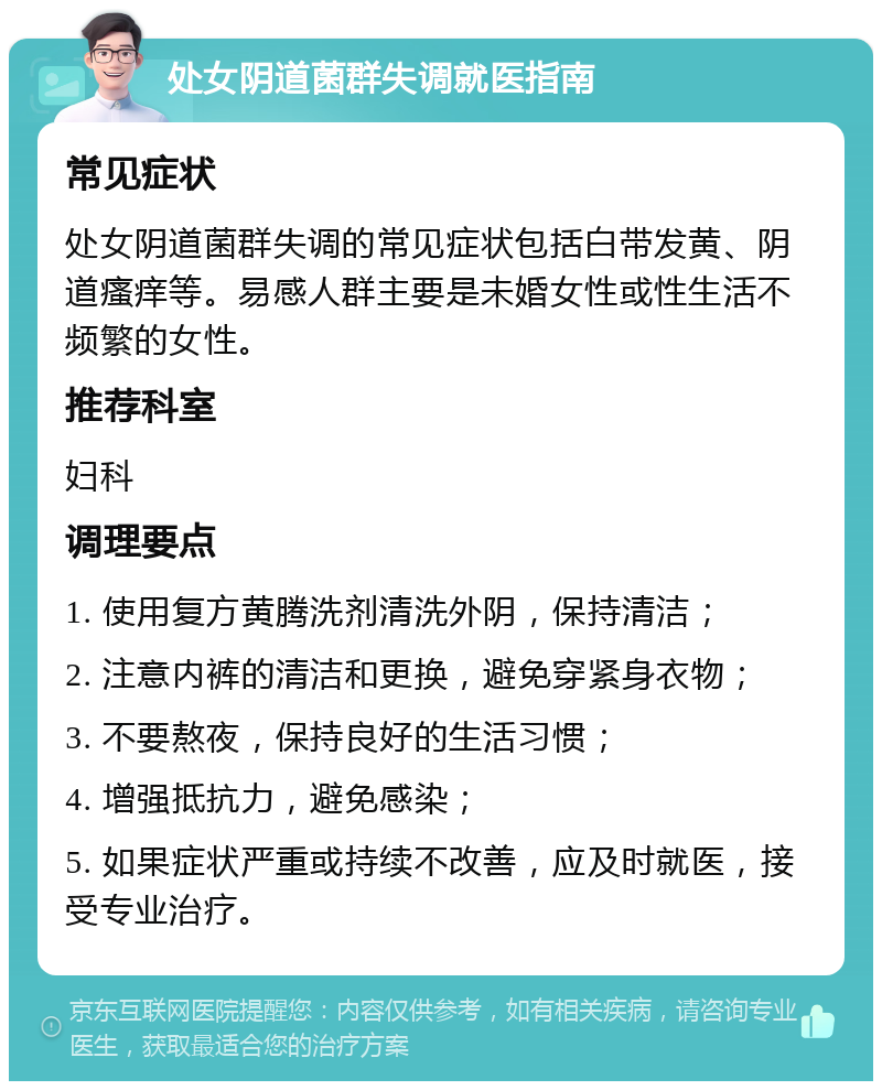 处女阴道菌群失调就医指南 常见症状 处女阴道菌群失调的常见症状包括白带发黄、阴道瘙痒等。易感人群主要是未婚女性或性生活不频繁的女性。 推荐科室 妇科 调理要点 1. 使用复方黄腾洗剂清洗外阴，保持清洁； 2. 注意内裤的清洁和更换，避免穿紧身衣物； 3. 不要熬夜，保持良好的生活习惯； 4. 增强抵抗力，避免感染； 5. 如果症状严重或持续不改善，应及时就医，接受专业治疗。