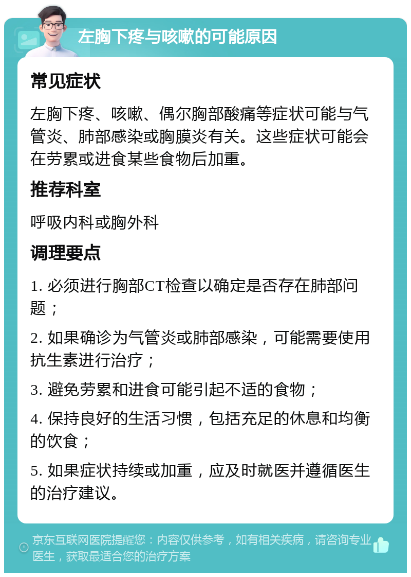 左胸下疼与咳嗽的可能原因 常见症状 左胸下疼、咳嗽、偶尔胸部酸痛等症状可能与气管炎、肺部感染或胸膜炎有关。这些症状可能会在劳累或进食某些食物后加重。 推荐科室 呼吸内科或胸外科 调理要点 1. 必须进行胸部CT检查以确定是否存在肺部问题； 2. 如果确诊为气管炎或肺部感染，可能需要使用抗生素进行治疗； 3. 避免劳累和进食可能引起不适的食物； 4. 保持良好的生活习惯，包括充足的休息和均衡的饮食； 5. 如果症状持续或加重，应及时就医并遵循医生的治疗建议。