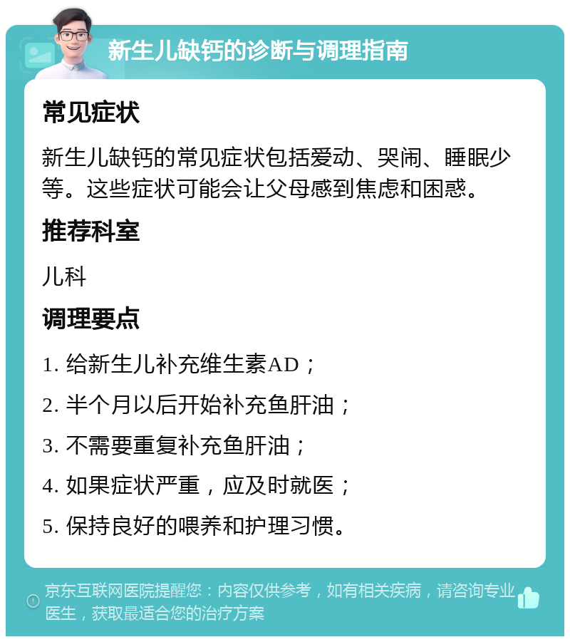 新生儿缺钙的诊断与调理指南 常见症状 新生儿缺钙的常见症状包括爱动、哭闹、睡眠少等。这些症状可能会让父母感到焦虑和困惑。 推荐科室 儿科 调理要点 1. 给新生儿补充维生素AD； 2. 半个月以后开始补充鱼肝油； 3. 不需要重复补充鱼肝油； 4. 如果症状严重，应及时就医； 5. 保持良好的喂养和护理习惯。