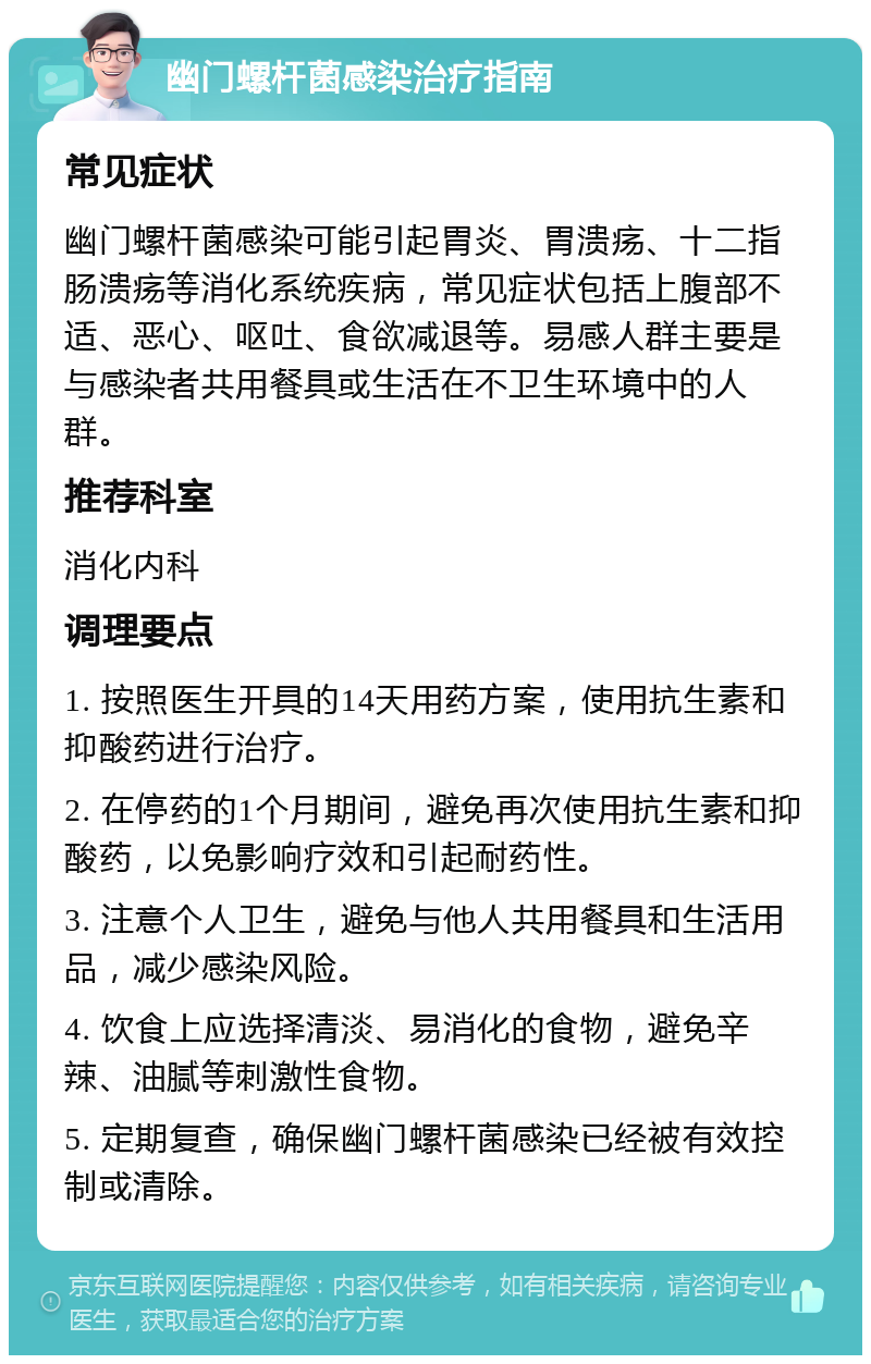 幽门螺杆菌感染治疗指南 常见症状 幽门螺杆菌感染可能引起胃炎、胃溃疡、十二指肠溃疡等消化系统疾病，常见症状包括上腹部不适、恶心、呕吐、食欲减退等。易感人群主要是与感染者共用餐具或生活在不卫生环境中的人群。 推荐科室 消化内科 调理要点 1. 按照医生开具的14天用药方案，使用抗生素和抑酸药进行治疗。 2. 在停药的1个月期间，避免再次使用抗生素和抑酸药，以免影响疗效和引起耐药性。 3. 注意个人卫生，避免与他人共用餐具和生活用品，减少感染风险。 4. 饮食上应选择清淡、易消化的食物，避免辛辣、油腻等刺激性食物。 5. 定期复查，确保幽门螺杆菌感染已经被有效控制或清除。