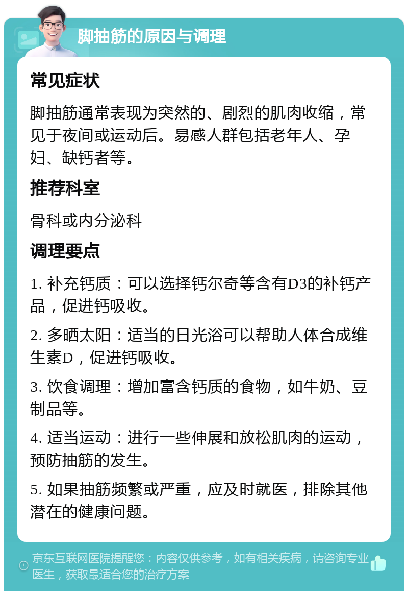 脚抽筋的原因与调理 常见症状 脚抽筋通常表现为突然的、剧烈的肌肉收缩，常见于夜间或运动后。易感人群包括老年人、孕妇、缺钙者等。 推荐科室 骨科或内分泌科 调理要点 1. 补充钙质：可以选择钙尔奇等含有D3的补钙产品，促进钙吸收。 2. 多晒太阳：适当的日光浴可以帮助人体合成维生素D，促进钙吸收。 3. 饮食调理：增加富含钙质的食物，如牛奶、豆制品等。 4. 适当运动：进行一些伸展和放松肌肉的运动，预防抽筋的发生。 5. 如果抽筋频繁或严重，应及时就医，排除其他潜在的健康问题。