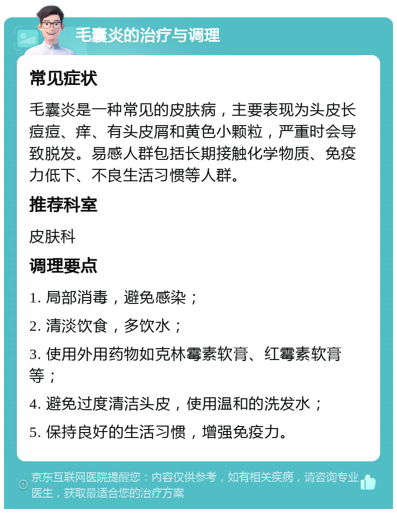 毛囊炎的治疗与调理 常见症状 毛囊炎是一种常见的皮肤病，主要表现为头皮长痘痘、痒、有头皮屑和黄色小颗粒，严重时会导致脱发。易感人群包括长期接触化学物质、免疫力低下、不良生活习惯等人群。 推荐科室 皮肤科 调理要点 1. 局部消毒，避免感染； 2. 清淡饮食，多饮水； 3. 使用外用药物如克林霉素软膏、红霉素软膏等； 4. 避免过度清洁头皮，使用温和的洗发水； 5. 保持良好的生活习惯，增强免疫力。