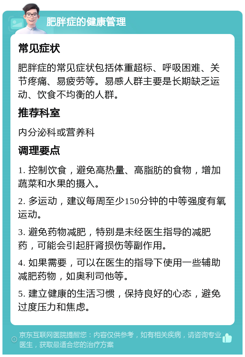 肥胖症的健康管理 常见症状 肥胖症的常见症状包括体重超标、呼吸困难、关节疼痛、易疲劳等。易感人群主要是长期缺乏运动、饮食不均衡的人群。 推荐科室 内分泌科或营养科 调理要点 1. 控制饮食，避免高热量、高脂肪的食物，增加蔬菜和水果的摄入。 2. 多运动，建议每周至少150分钟的中等强度有氧运动。 3. 避免药物减肥，特别是未经医生指导的减肥药，可能会引起肝肾损伤等副作用。 4. 如果需要，可以在医生的指导下使用一些辅助减肥药物，如奥利司他等。 5. 建立健康的生活习惯，保持良好的心态，避免过度压力和焦虑。