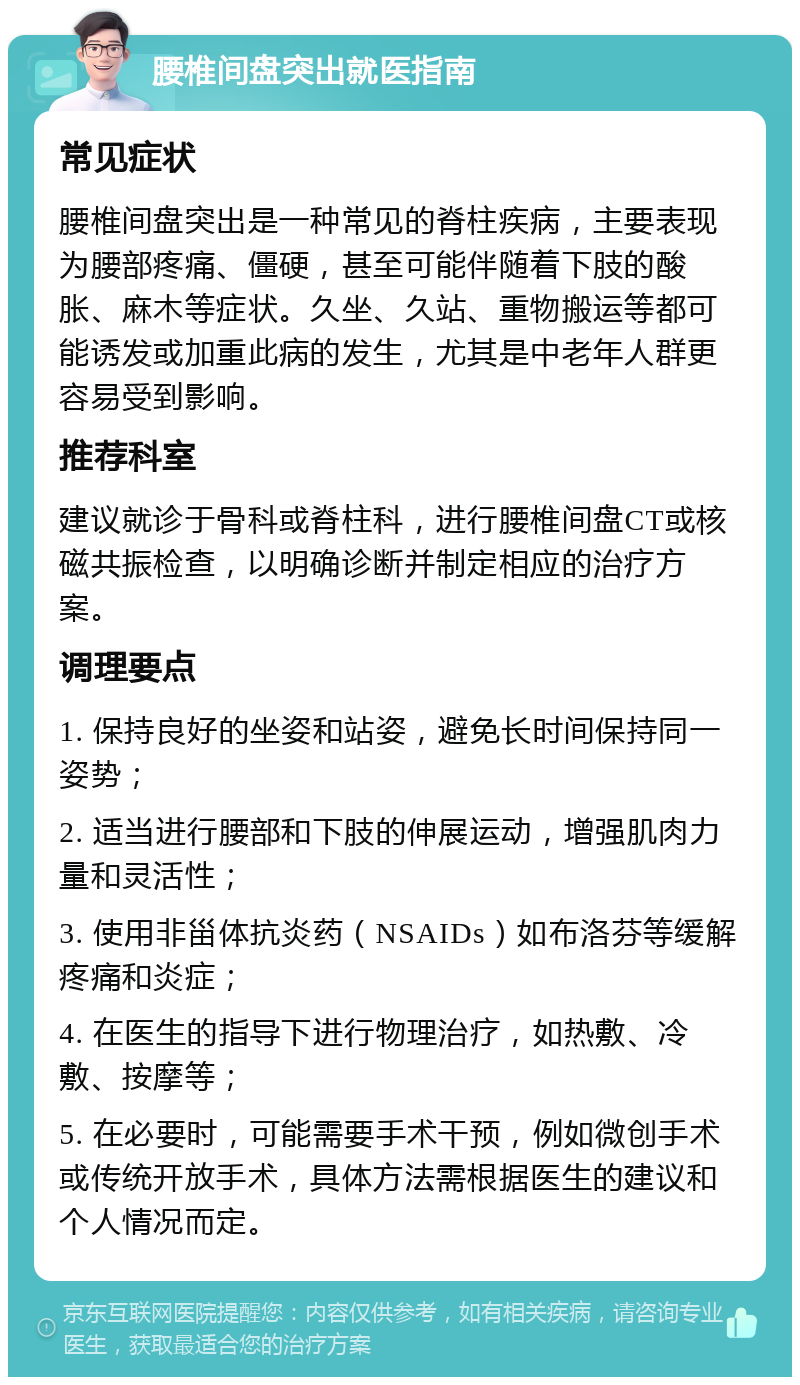 腰椎间盘突出就医指南 常见症状 腰椎间盘突出是一种常见的脊柱疾病，主要表现为腰部疼痛、僵硬，甚至可能伴随着下肢的酸胀、麻木等症状。久坐、久站、重物搬运等都可能诱发或加重此病的发生，尤其是中老年人群更容易受到影响。 推荐科室 建议就诊于骨科或脊柱科，进行腰椎间盘CT或核磁共振检查，以明确诊断并制定相应的治疗方案。 调理要点 1. 保持良好的坐姿和站姿，避免长时间保持同一姿势； 2. 适当进行腰部和下肢的伸展运动，增强肌肉力量和灵活性； 3. 使用非甾体抗炎药（NSAIDs）如布洛芬等缓解疼痛和炎症； 4. 在医生的指导下进行物理治疗，如热敷、冷敷、按摩等； 5. 在必要时，可能需要手术干预，例如微创手术或传统开放手术，具体方法需根据医生的建议和个人情况而定。