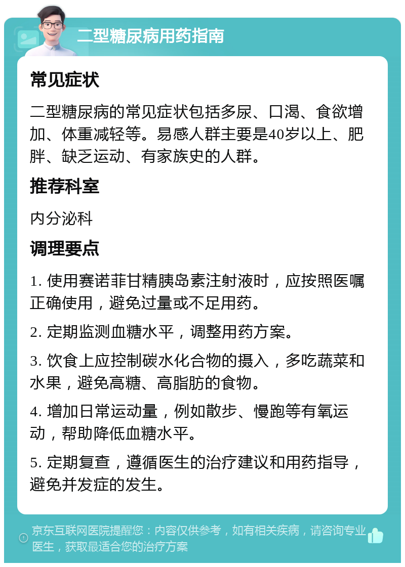 二型糖尿病用药指南 常见症状 二型糖尿病的常见症状包括多尿、口渴、食欲增加、体重减轻等。易感人群主要是40岁以上、肥胖、缺乏运动、有家族史的人群。 推荐科室 内分泌科 调理要点 1. 使用赛诺菲甘精胰岛素注射液时，应按照医嘱正确使用，避免过量或不足用药。 2. 定期监测血糖水平，调整用药方案。 3. 饮食上应控制碳水化合物的摄入，多吃蔬菜和水果，避免高糖、高脂肪的食物。 4. 增加日常运动量，例如散步、慢跑等有氧运动，帮助降低血糖水平。 5. 定期复查，遵循医生的治疗建议和用药指导，避免并发症的发生。