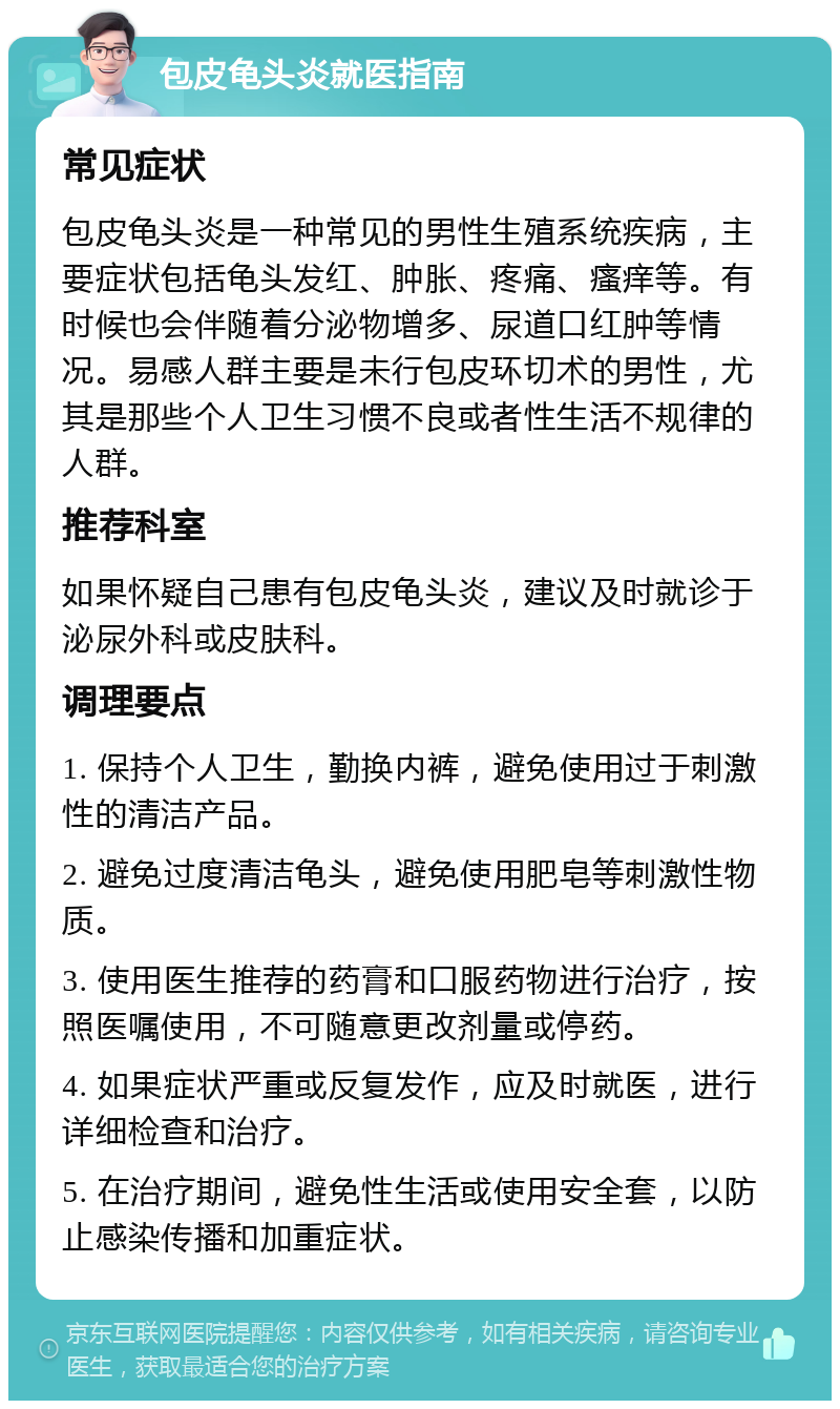 包皮龟头炎就医指南 常见症状 包皮龟头炎是一种常见的男性生殖系统疾病，主要症状包括龟头发红、肿胀、疼痛、瘙痒等。有时候也会伴随着分泌物增多、尿道口红肿等情况。易感人群主要是未行包皮环切术的男性，尤其是那些个人卫生习惯不良或者性生活不规律的人群。 推荐科室 如果怀疑自己患有包皮龟头炎，建议及时就诊于泌尿外科或皮肤科。 调理要点 1. 保持个人卫生，勤换内裤，避免使用过于刺激性的清洁产品。 2. 避免过度清洁龟头，避免使用肥皂等刺激性物质。 3. 使用医生推荐的药膏和口服药物进行治疗，按照医嘱使用，不可随意更改剂量或停药。 4. 如果症状严重或反复发作，应及时就医，进行详细检查和治疗。 5. 在治疗期间，避免性生活或使用安全套，以防止感染传播和加重症状。