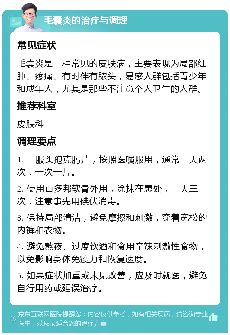 毛囊炎的治疗与调理 常见症状 毛囊炎是一种常见的皮肤病，主要表现为局部红肿、疼痛、有时伴有脓头，易感人群包括青少年和成年人，尤其是那些不注意个人卫生的人群。 推荐科室 皮肤科 调理要点 1. 口服头孢克肟片，按照医嘱服用，通常一天两次，一次一片。 2. 使用百多邦软膏外用，涂抹在患处，一天三次，注意事先用碘伏消毒。 3. 保持局部清洁，避免摩擦和刺激，穿着宽松的内裤和衣物。 4. 避免熬夜、过度饮酒和食用辛辣刺激性食物，以免影响身体免疫力和恢复速度。 5. 如果症状加重或未见改善，应及时就医，避免自行用药或延误治疗。