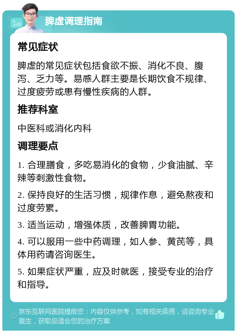 脾虚调理指南 常见症状 脾虚的常见症状包括食欲不振、消化不良、腹泻、乏力等。易感人群主要是长期饮食不规律、过度疲劳或患有慢性疾病的人群。 推荐科室 中医科或消化内科 调理要点 1. 合理膳食，多吃易消化的食物，少食油腻、辛辣等刺激性食物。 2. 保持良好的生活习惯，规律作息，避免熬夜和过度劳累。 3. 适当运动，增强体质，改善脾胃功能。 4. 可以服用一些中药调理，如人参、黄芪等，具体用药请咨询医生。 5. 如果症状严重，应及时就医，接受专业的治疗和指导。