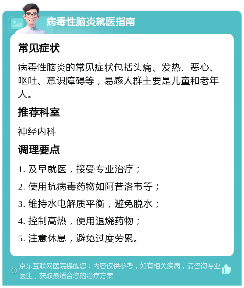 病毒性脑炎就医指南 常见症状 病毒性脑炎的常见症状包括头痛、发热、恶心、呕吐、意识障碍等，易感人群主要是儿童和老年人。 推荐科室 神经内科 调理要点 1. 及早就医，接受专业治疗； 2. 使用抗病毒药物如阿昔洛韦等； 3. 维持水电解质平衡，避免脱水； 4. 控制高热，使用退烧药物； 5. 注意休息，避免过度劳累。