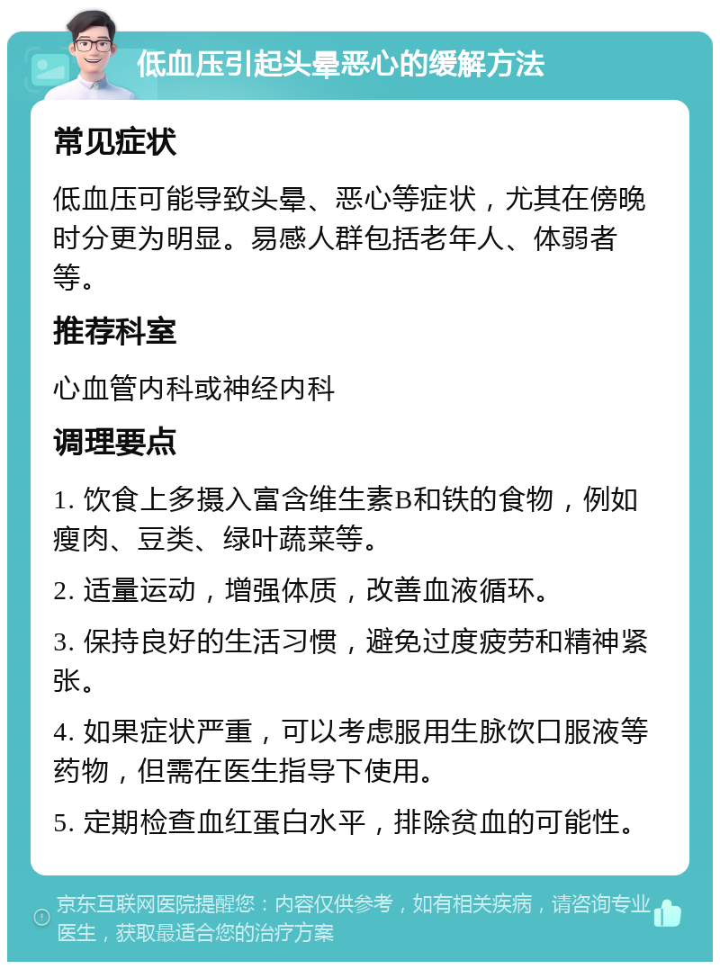 低血压引起头晕恶心的缓解方法 常见症状 低血压可能导致头晕、恶心等症状，尤其在傍晚时分更为明显。易感人群包括老年人、体弱者等。 推荐科室 心血管内科或神经内科 调理要点 1. 饮食上多摄入富含维生素B和铁的食物，例如瘦肉、豆类、绿叶蔬菜等。 2. 适量运动，增强体质，改善血液循环。 3. 保持良好的生活习惯，避免过度疲劳和精神紧张。 4. 如果症状严重，可以考虑服用生脉饮口服液等药物，但需在医生指导下使用。 5. 定期检查血红蛋白水平，排除贫血的可能性。