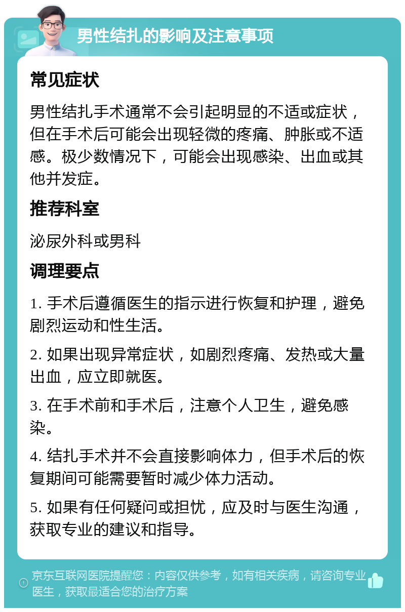 男性结扎的影响及注意事项 常见症状 男性结扎手术通常不会引起明显的不适或症状，但在手术后可能会出现轻微的疼痛、肿胀或不适感。极少数情况下，可能会出现感染、出血或其他并发症。 推荐科室 泌尿外科或男科 调理要点 1. 手术后遵循医生的指示进行恢复和护理，避免剧烈运动和性生活。 2. 如果出现异常症状，如剧烈疼痛、发热或大量出血，应立即就医。 3. 在手术前和手术后，注意个人卫生，避免感染。 4. 结扎手术并不会直接影响体力，但手术后的恢复期间可能需要暂时减少体力活动。 5. 如果有任何疑问或担忧，应及时与医生沟通，获取专业的建议和指导。