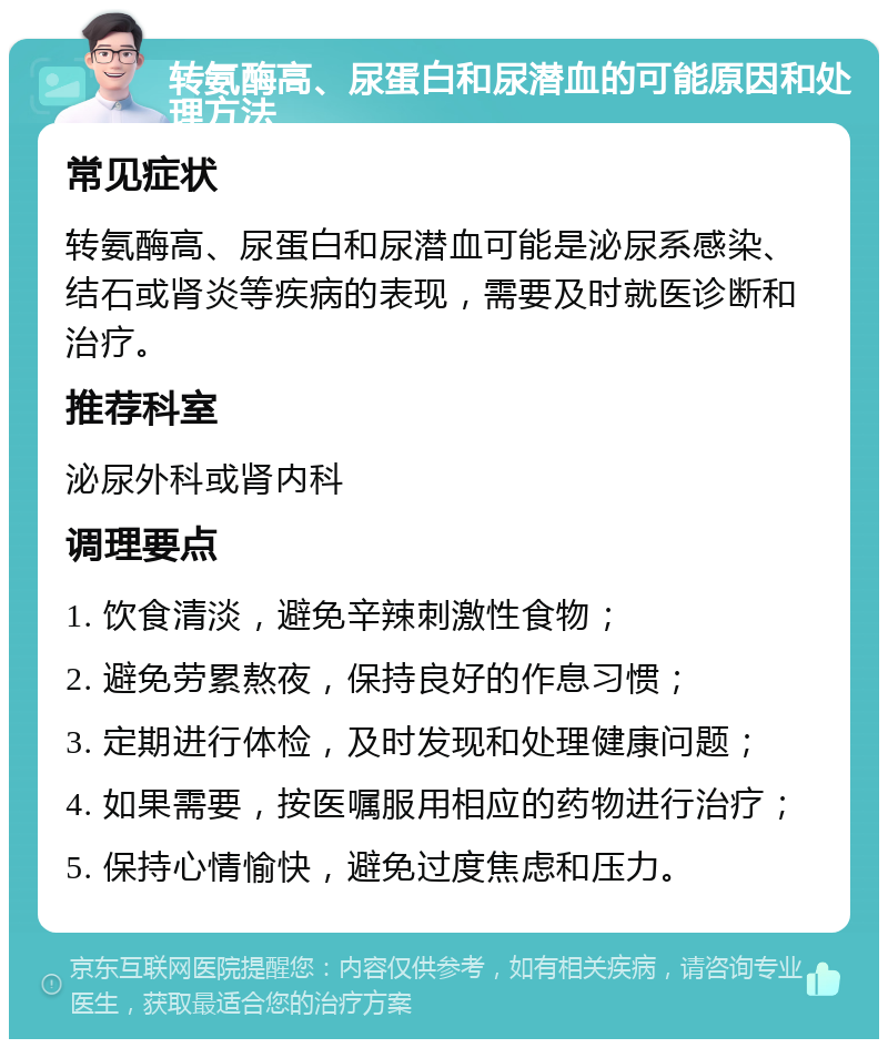 转氨酶高、尿蛋白和尿潜血的可能原因和处理方法 常见症状 转氨酶高、尿蛋白和尿潜血可能是泌尿系感染、结石或肾炎等疾病的表现，需要及时就医诊断和治疗。 推荐科室 泌尿外科或肾内科 调理要点 1. 饮食清淡，避免辛辣刺激性食物； 2. 避免劳累熬夜，保持良好的作息习惯； 3. 定期进行体检，及时发现和处理健康问题； 4. 如果需要，按医嘱服用相应的药物进行治疗； 5. 保持心情愉快，避免过度焦虑和压力。