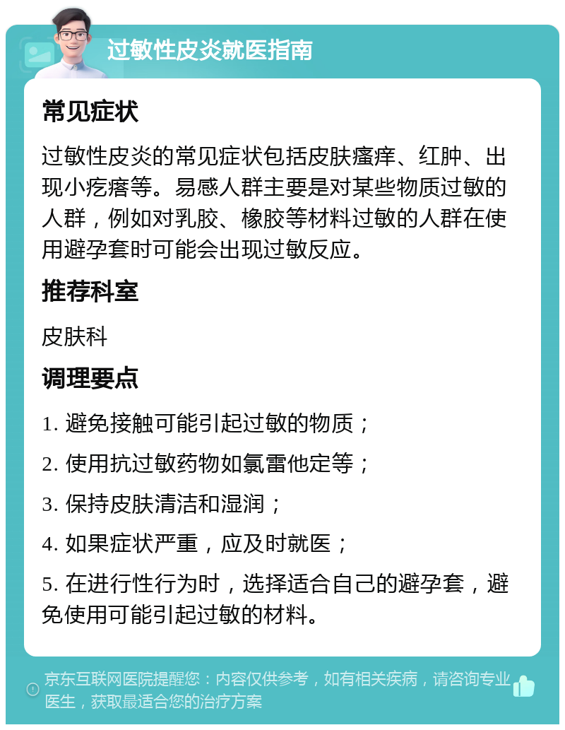 过敏性皮炎就医指南 常见症状 过敏性皮炎的常见症状包括皮肤瘙痒、红肿、出现小疙瘩等。易感人群主要是对某些物质过敏的人群，例如对乳胶、橡胶等材料过敏的人群在使用避孕套时可能会出现过敏反应。 推荐科室 皮肤科 调理要点 1. 避免接触可能引起过敏的物质； 2. 使用抗过敏药物如氯雷他定等； 3. 保持皮肤清洁和湿润； 4. 如果症状严重，应及时就医； 5. 在进行性行为时，选择适合自己的避孕套，避免使用可能引起过敏的材料。