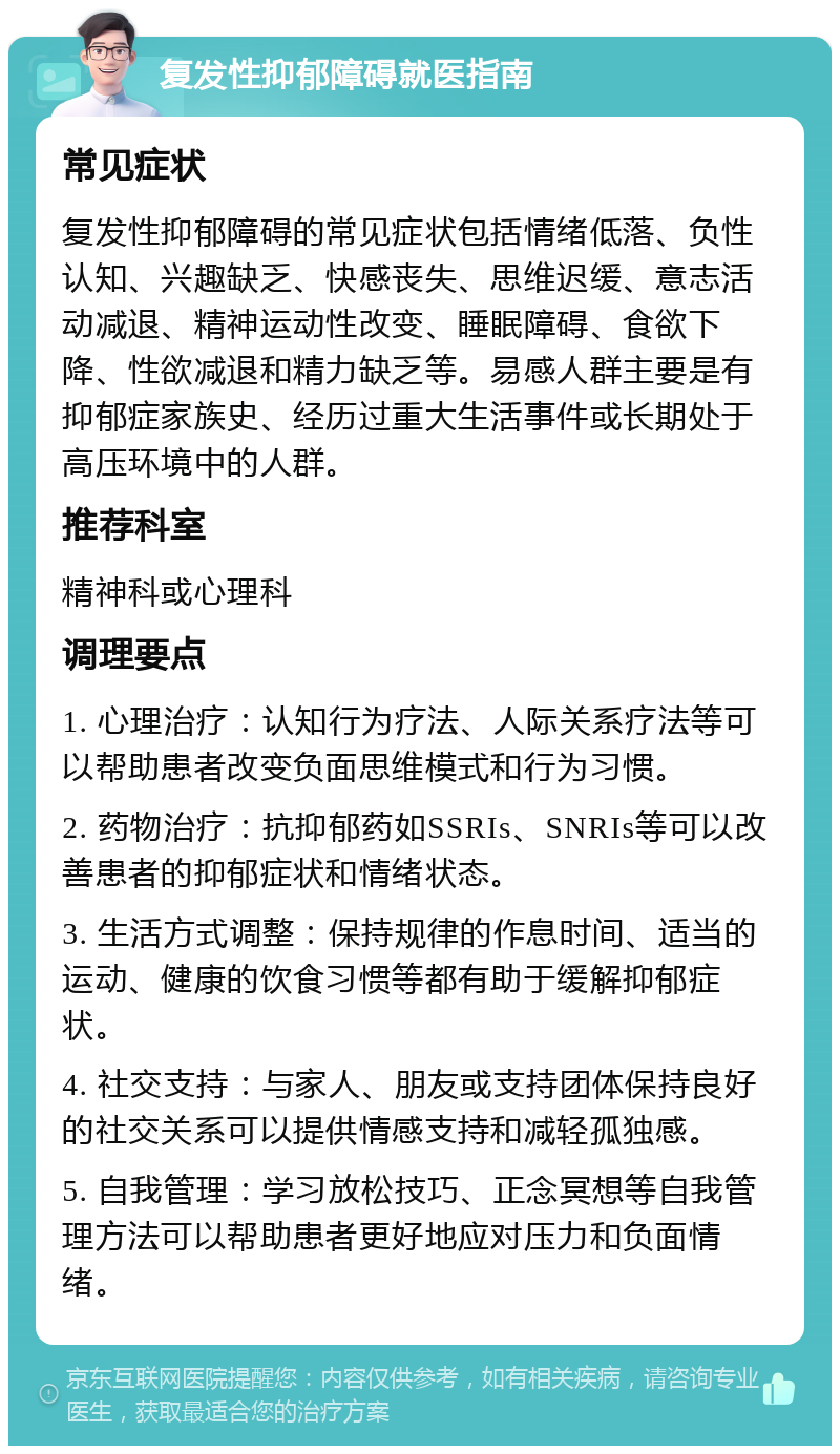 复发性抑郁障碍就医指南 常见症状 复发性抑郁障碍的常见症状包括情绪低落、负性认知、兴趣缺乏、快感丧失、思维迟缓、意志活动减退、精神运动性改变、睡眠障碍、食欲下降、性欲减退和精力缺乏等。易感人群主要是有抑郁症家族史、经历过重大生活事件或长期处于高压环境中的人群。 推荐科室 精神科或心理科 调理要点 1. 心理治疗：认知行为疗法、人际关系疗法等可以帮助患者改变负面思维模式和行为习惯。 2. 药物治疗：抗抑郁药如SSRIs、SNRIs等可以改善患者的抑郁症状和情绪状态。 3. 生活方式调整：保持规律的作息时间、适当的运动、健康的饮食习惯等都有助于缓解抑郁症状。 4. 社交支持：与家人、朋友或支持团体保持良好的社交关系可以提供情感支持和减轻孤独感。 5. 自我管理：学习放松技巧、正念冥想等自我管理方法可以帮助患者更好地应对压力和负面情绪。