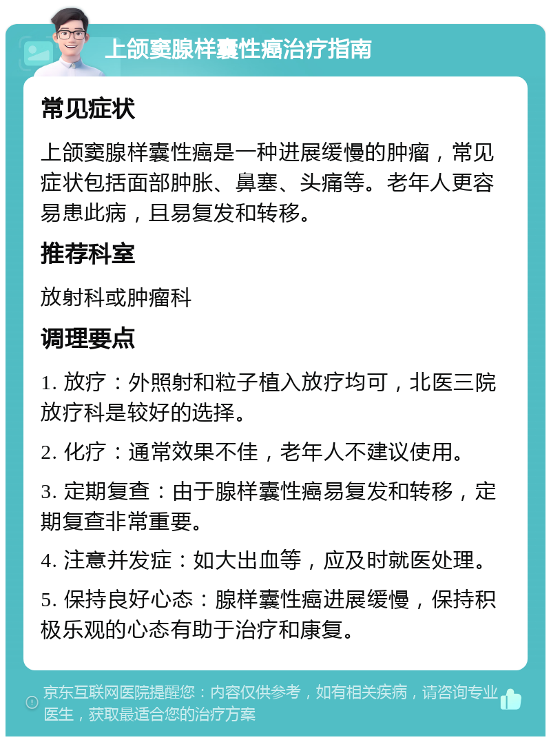 上颌窦腺样囊性癌治疗指南 常见症状 上颌窦腺样囊性癌是一种进展缓慢的肿瘤，常见症状包括面部肿胀、鼻塞、头痛等。老年人更容易患此病，且易复发和转移。 推荐科室 放射科或肿瘤科 调理要点 1. 放疗：外照射和粒子植入放疗均可，北医三院放疗科是较好的选择。 2. 化疗：通常效果不佳，老年人不建议使用。 3. 定期复查：由于腺样囊性癌易复发和转移，定期复查非常重要。 4. 注意并发症：如大出血等，应及时就医处理。 5. 保持良好心态：腺样囊性癌进展缓慢，保持积极乐观的心态有助于治疗和康复。