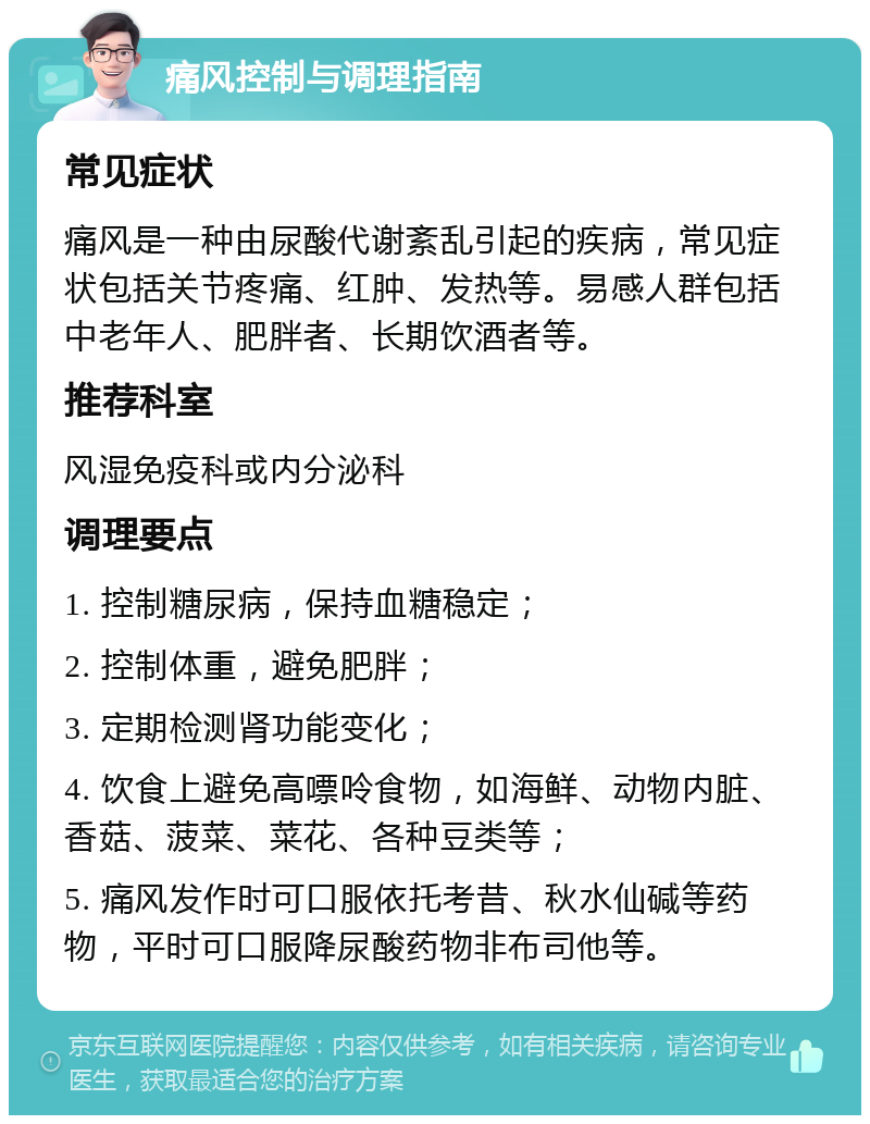 痛风控制与调理指南 常见症状 痛风是一种由尿酸代谢紊乱引起的疾病，常见症状包括关节疼痛、红肿、发热等。易感人群包括中老年人、肥胖者、长期饮酒者等。 推荐科室 风湿免疫科或内分泌科 调理要点 1. 控制糖尿病，保持血糖稳定； 2. 控制体重，避免肥胖； 3. 定期检测肾功能变化； 4. 饮食上避免高嘌呤食物，如海鲜、动物内脏、香菇、菠菜、菜花、各种豆类等； 5. 痛风发作时可口服依托考昔、秋水仙碱等药物，平时可口服降尿酸药物非布司他等。