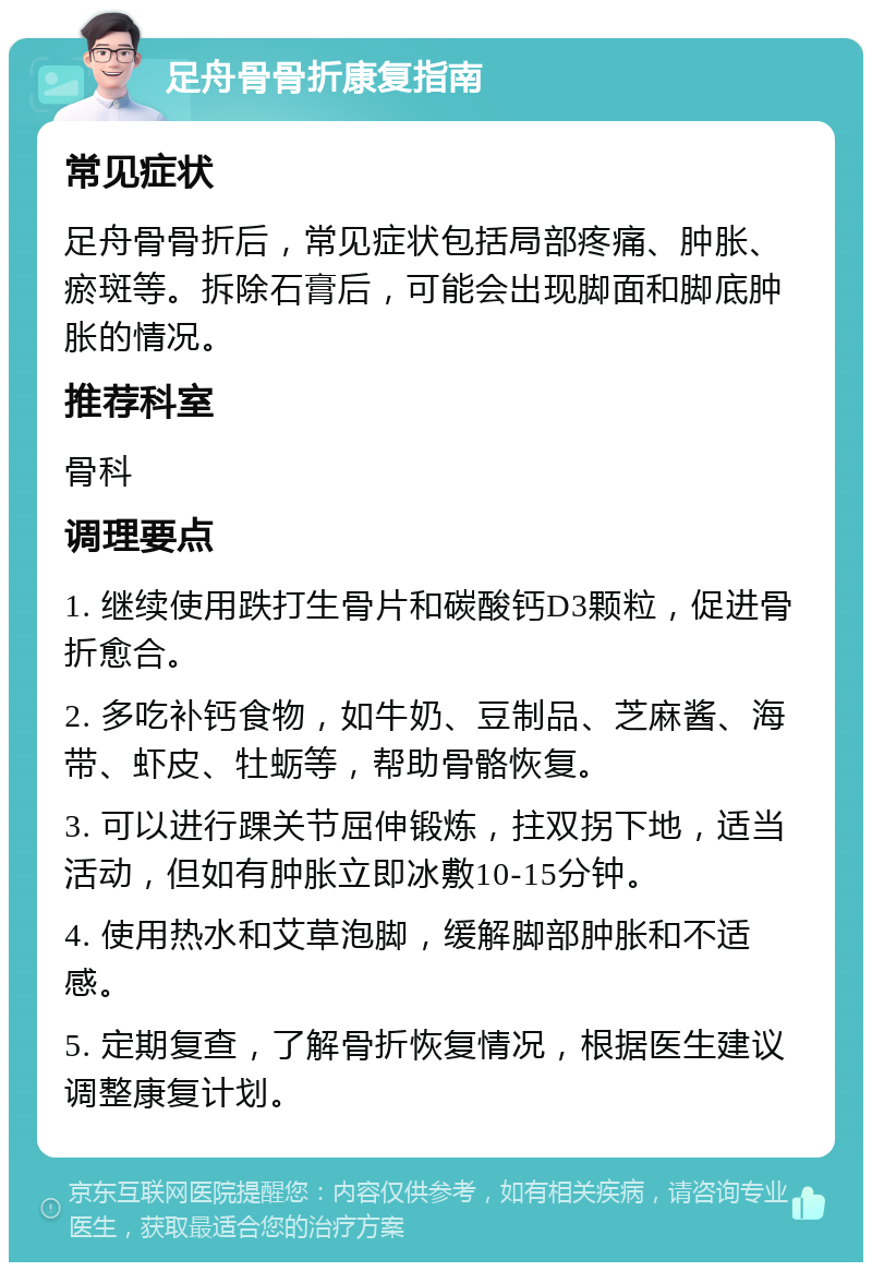 足舟骨骨折康复指南 常见症状 足舟骨骨折后，常见症状包括局部疼痛、肿胀、瘀斑等。拆除石膏后，可能会出现脚面和脚底肿胀的情况。 推荐科室 骨科 调理要点 1. 继续使用跌打生骨片和碳酸钙D3颗粒，促进骨折愈合。 2. 多吃补钙食物，如牛奶、豆制品、芝麻酱、海带、虾皮、牡蛎等，帮助骨骼恢复。 3. 可以进行踝关节屈伸锻炼，拄双拐下地，适当活动，但如有肿胀立即冰敷10-15分钟。 4. 使用热水和艾草泡脚，缓解脚部肿胀和不适感。 5. 定期复查，了解骨折恢复情况，根据医生建议调整康复计划。