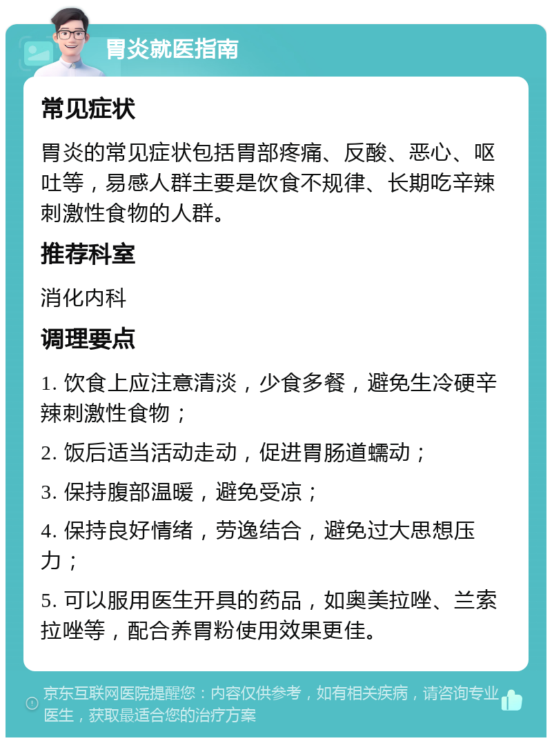 胃炎就医指南 常见症状 胃炎的常见症状包括胃部疼痛、反酸、恶心、呕吐等，易感人群主要是饮食不规律、长期吃辛辣刺激性食物的人群。 推荐科室 消化内科 调理要点 1. 饮食上应注意清淡，少食多餐，避免生冷硬辛辣刺激性食物； 2. 饭后适当活动走动，促进胃肠道蠕动； 3. 保持腹部温暖，避免受凉； 4. 保持良好情绪，劳逸结合，避免过大思想压力； 5. 可以服用医生开具的药品，如奥美拉唑、兰索拉唑等，配合养胃粉使用效果更佳。