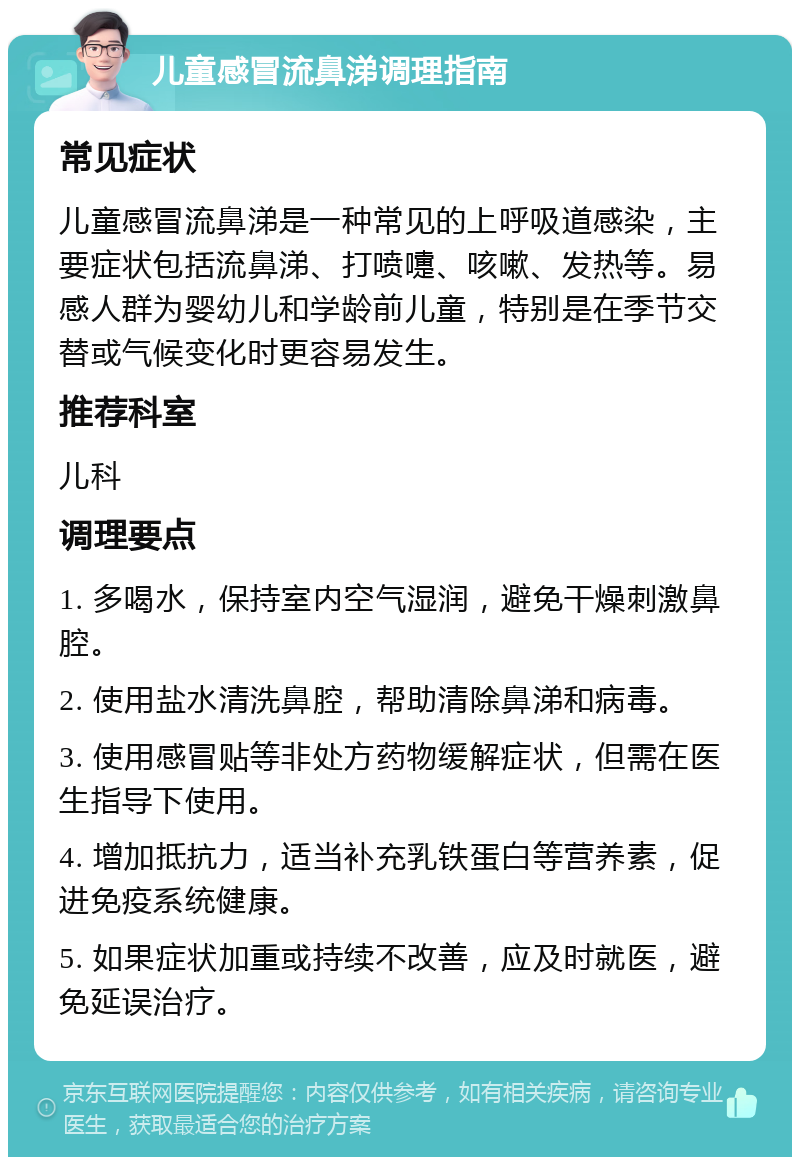 儿童感冒流鼻涕调理指南 常见症状 儿童感冒流鼻涕是一种常见的上呼吸道感染，主要症状包括流鼻涕、打喷嚏、咳嗽、发热等。易感人群为婴幼儿和学龄前儿童，特别是在季节交替或气候变化时更容易发生。 推荐科室 儿科 调理要点 1. 多喝水，保持室内空气湿润，避免干燥刺激鼻腔。 2. 使用盐水清洗鼻腔，帮助清除鼻涕和病毒。 3. 使用感冒贴等非处方药物缓解症状，但需在医生指导下使用。 4. 增加抵抗力，适当补充乳铁蛋白等营养素，促进免疫系统健康。 5. 如果症状加重或持续不改善，应及时就医，避免延误治疗。